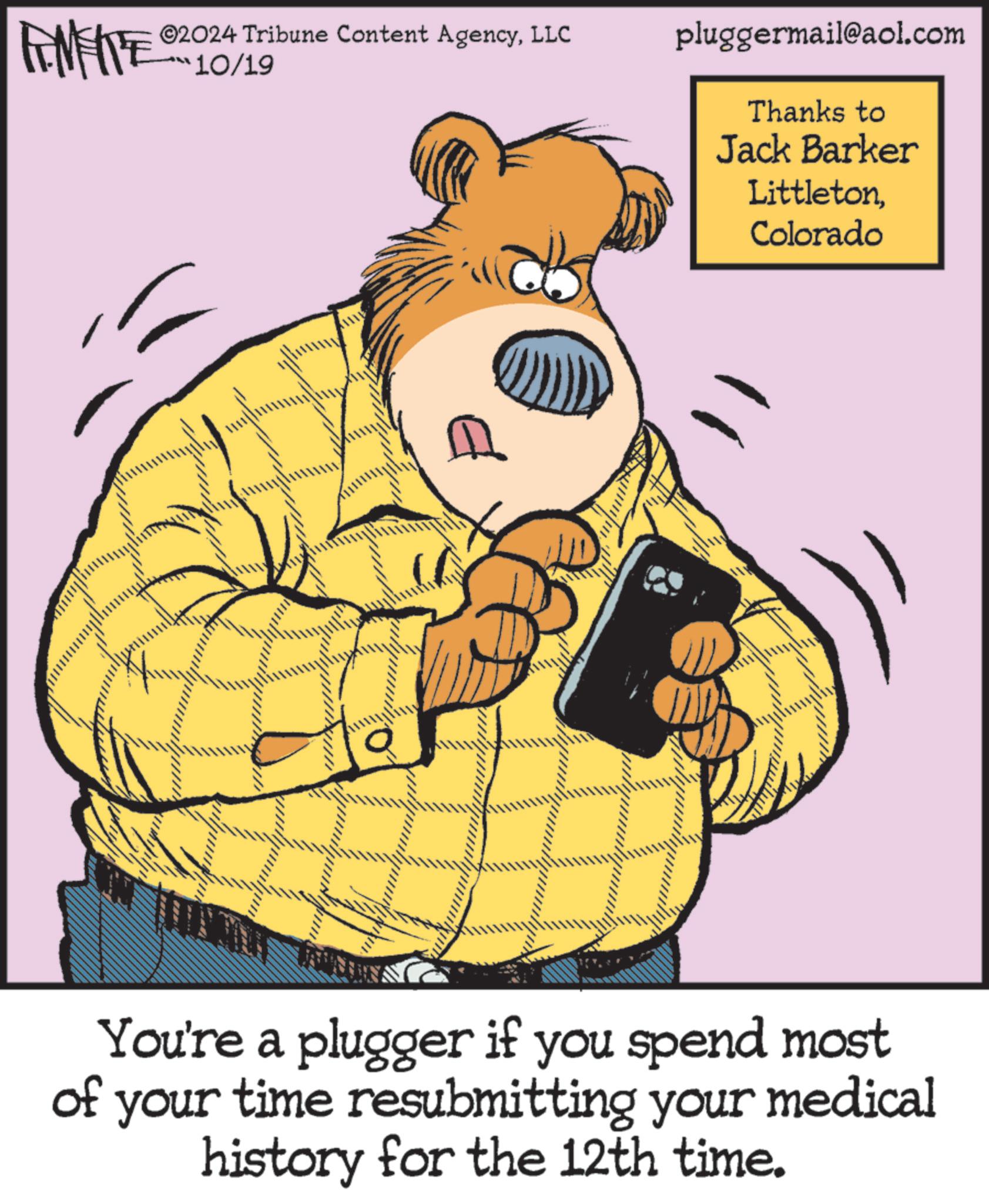 Drawing OCR: @2024 Tribune Content AgencyLLC 10/19 pluggermail@aol.com Thanks to Jack Barker LittletonColorado You're a plugger if you spend most of your time resubmitting your medical history for the 12th time. @ 2024 Tribune Content AgencyLLC 10/19 pluggermail@aol.com Thanks to Jack Barker LittletonColorado You're a plugger if you spend most of your time resubmitting your medical history for the 12th time .