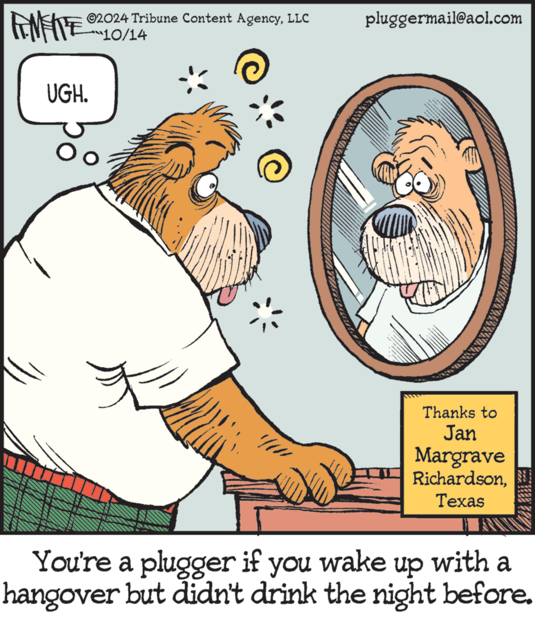 Art OCR: FENFITES 2024 Tribune Content AgencyLLC 10/14 pluggermail@aol.com UGH. Oo Thanks to Jan Margrave RichardsonTexas You're a plugger if you wake up with a hangover but didn't drink the night before. FENFITES 2024 Tribune Content AgencyLLC 10/14 pluggermail@aol.com UGH . Oo Thanks to Jan Margrave RichardsonTexas You're a plugger if you wake up with a hangover but didn't drink the night before .