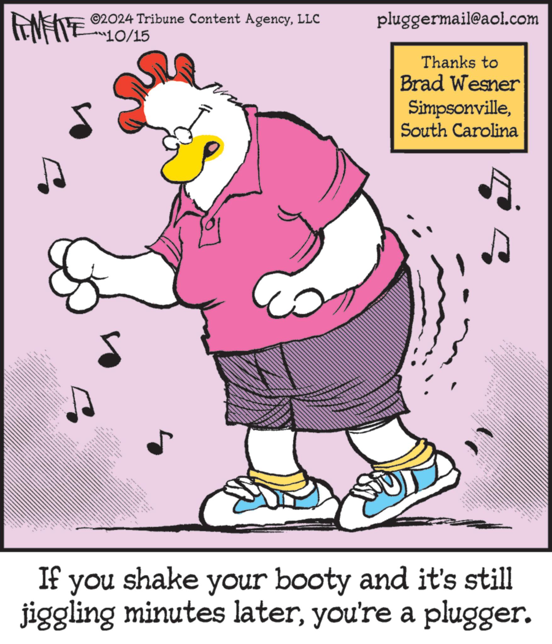 Drawing OCR: METE 02024 Tribune Content AgencyLLC ***10/15 pluggermail@aol.com Thanks to Brad Wesner SimpsonvilleSouth Carolina F ??? ??? ???? ????? If you shake your booty and it's still jiggling minutes lateryou're a plugger. METE 02024 Tribune Content AgencyLLC *** 10/15 pluggermail@aol.com Thanks to Brad Wesner SimpsonvilleSouth Carolina F ??? ??? ???? ????? If you shake your booty and it's still jiggling minutes lateryou're a plugger .