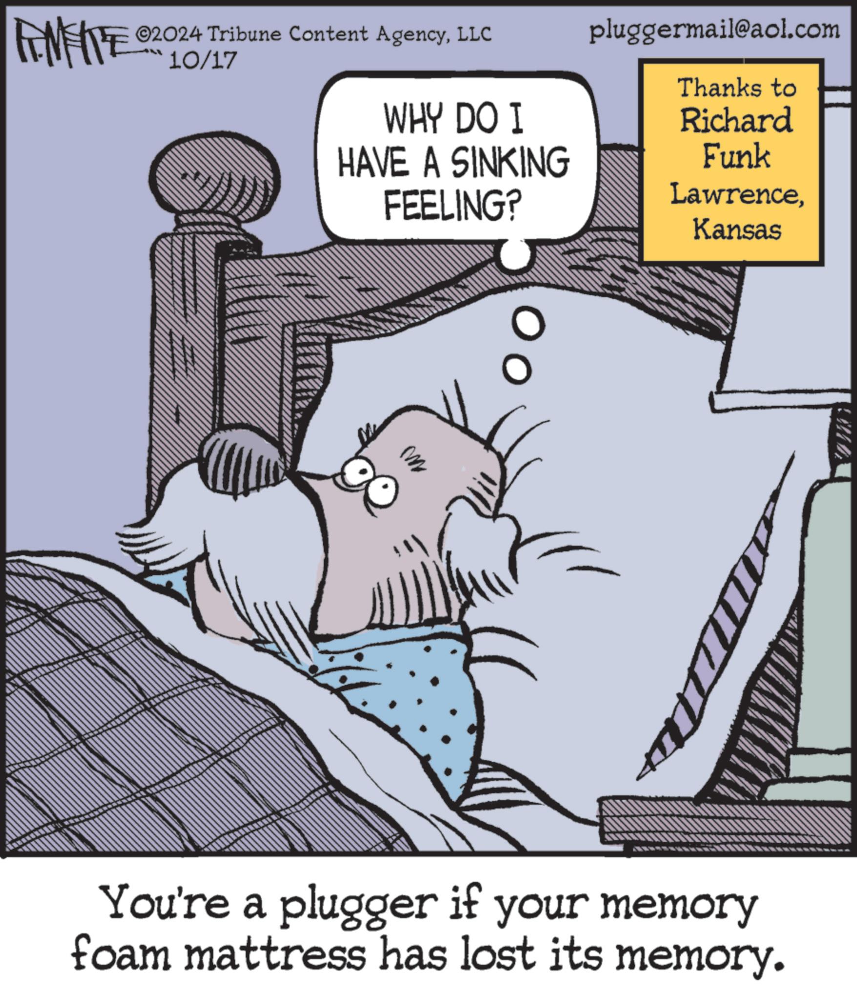 Humour OCR: FEMEIE ©2024 Tribune Content AgencyLLC 10/17 WHY DO I HAVE A SINKING FEELING? pluggermail@aol.com Thanks to Richard Funk LawrenceKansas M You're a plugger if your memory foam mattress has lost its memory. FEMEIE © 2024 Tribune Content AgencyLLC 10/17 WHY DO I HAVE A SINKING FEELING ? pluggermail@aol.com Thanks to Richard Funk LawrenceKansas M You're a plugger if your memory foam mattress has lost its memory .