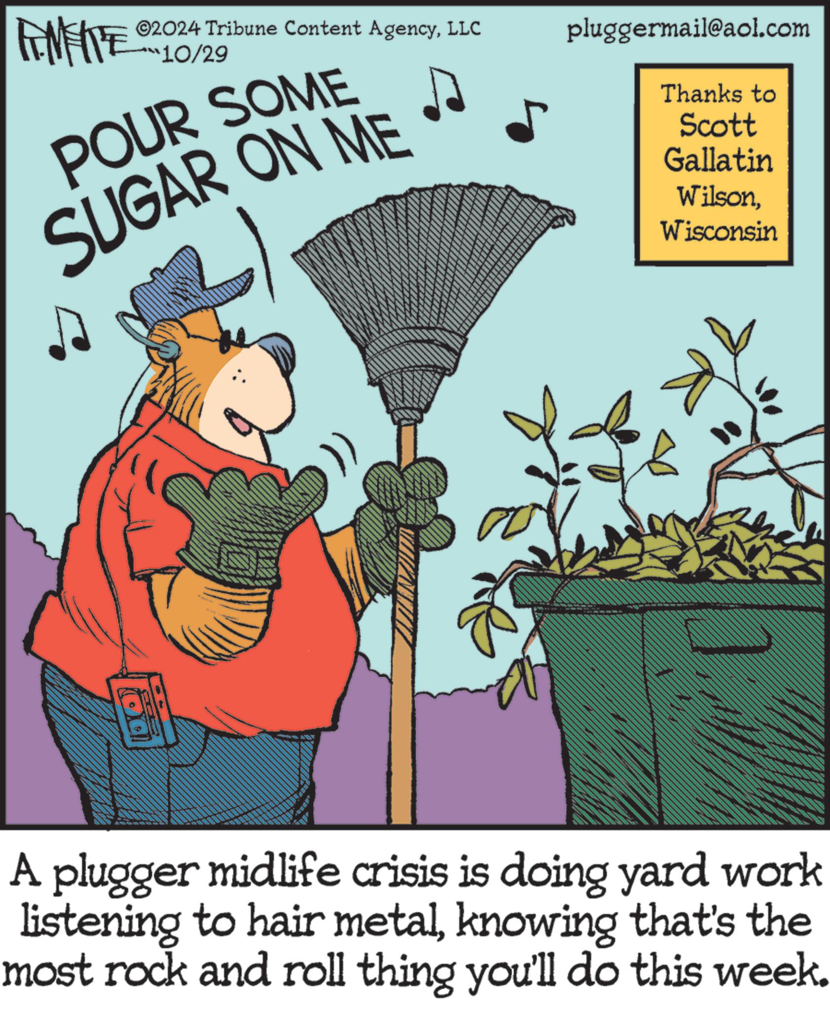 Humour OCR: ©2024 Tribune Content AgencyLLC 10/29 POUR SOME SUGAR ON ME She pluggermail@aol.com Thanks to Scott Gallatin WilsonWisconsin Sv: She A plugger midlife crisis is doing yard work listening to hair metalknowing that's the most rock and roll thing you'll do this week. © 2024 Tribune Content AgencyLLC 10/29 POUR SOME SUGAR ON ME She pluggermail@aol.com Thanks to Scott Gallatin WilsonWisconsin Sv : She A plugger midlife crisis is doing yard work listening to hair metalknowing that's the most rock and roll thing you'll do this week .