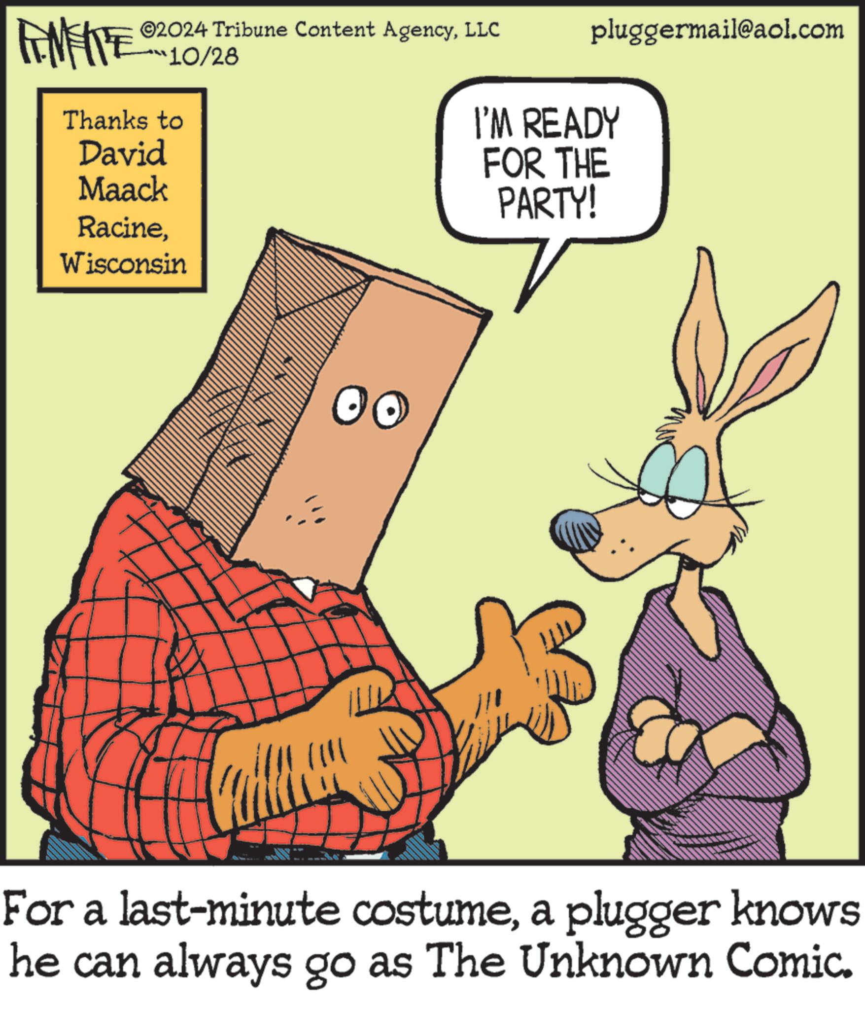 Pleased OCR: pluggermail@aol.com I'M READY FEMEITE ©2024 Tribune Content AgencyLLC 10/28 Thanks to David Maack RacineWisconsin T FOR THE PARTY! For a last-minute costumea plugger knows he can always go as The Unknown Comic. pluggermail@aol.com I'M READY FEMEITE © 2024 Tribune Content AgencyLLC 10/28 Thanks to David Maack RacineWisconsin T FOR THE PARTY ! For a last - minute costumea plugger knows he can always go as The Unknown Comic .