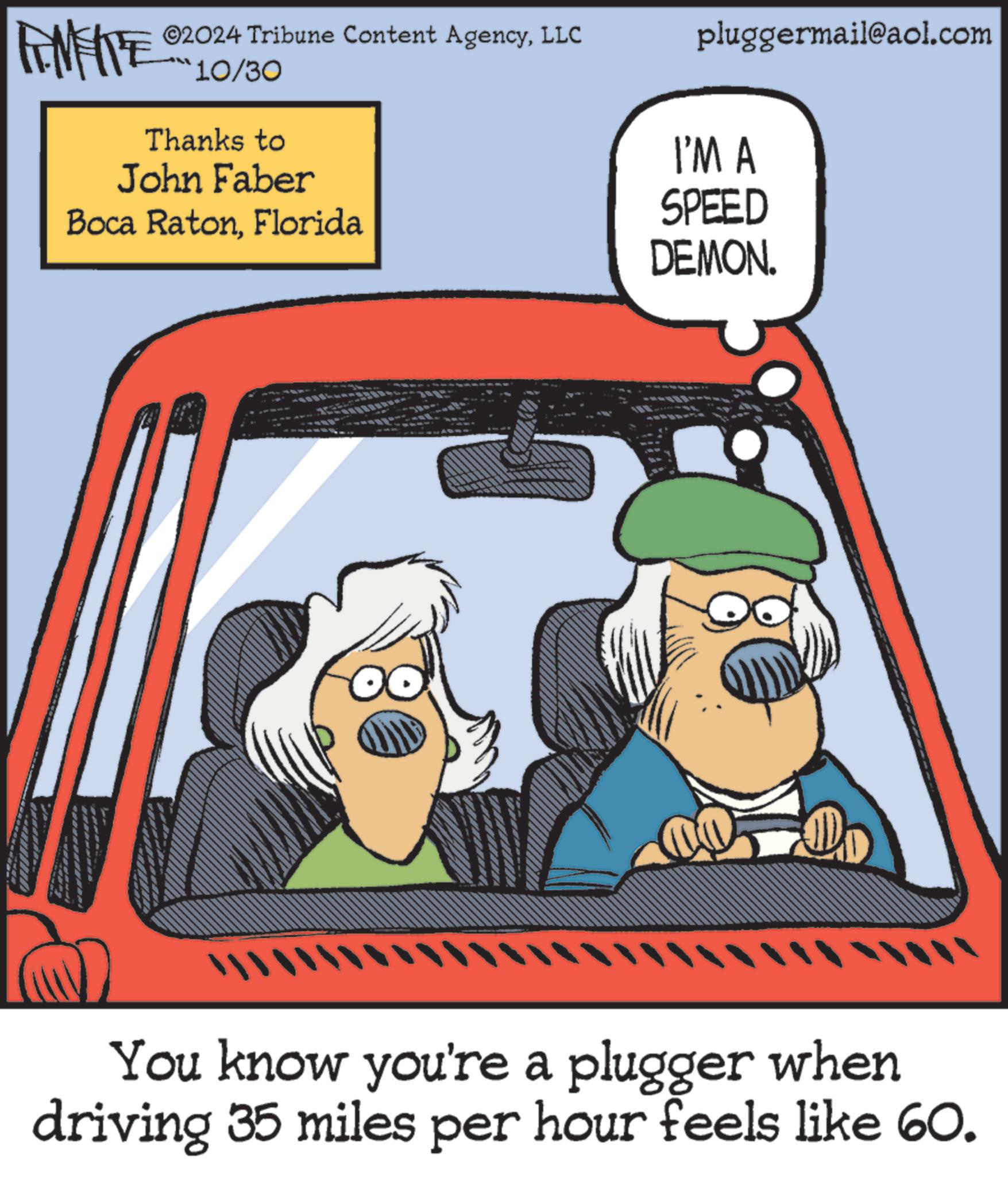 Pleased OCR: ©2024 Tribune Content AgencyLLC FENFITE 10/30 Thanks to John Faber Boca RatonFlorida pluggermail@aol.com I'M A SPEED DEMON. You know you're a plugger when driving 35 miles per hour feels like 60. © 2024 Tribune Content AgencyLLC FENFITE 10/30 Thanks to John Faber Boca RatonFlorida pluggermail@aol.com I'M A SPEED DEMON . You know you're a plugger when driving 35 miles per hour feels like 60 .