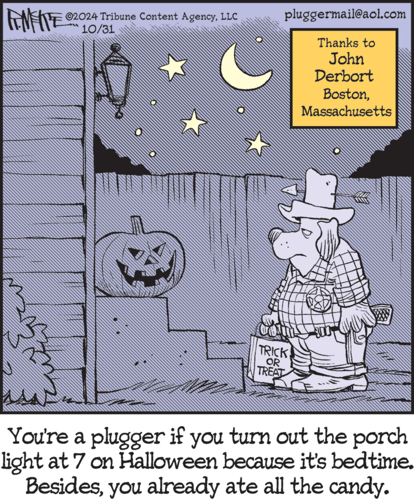 Illustration OCR: ME ©2024 Tribune Content AgencyLLC 10/31 pluggermail@aol.com Thanks to John Derbort BostonMassachusetts TRICK OR TREAT You're a plugger if you turn out the porch light at 7 on Halloween because it's bedtime. Besidesyou already ate all the candy. ME © 2024 Tribune Content AgencyLLC 10/31 pluggermail@aol.com Thanks to John Derbort BostonMassachusetts TRICK OR TREAT You're a plugger if you turn out the porch light at 7 on Halloween because it's bedtime . Besidesyou already ate all the candy .