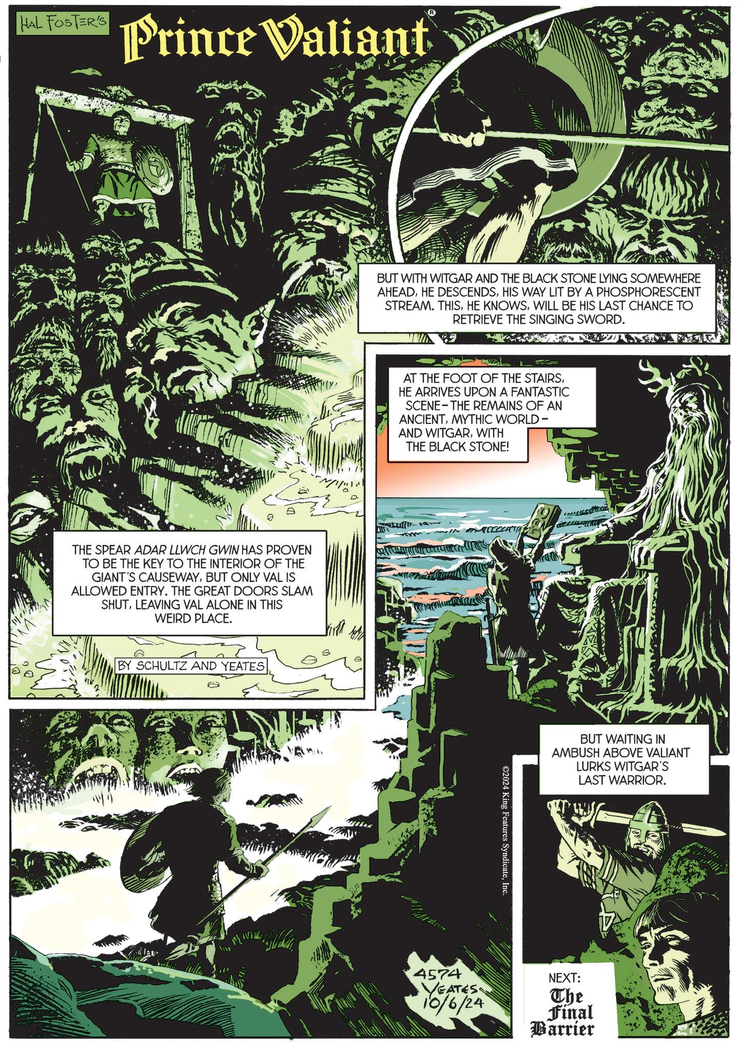 Fiction OCR: HAL FOSTER'S Prince Valiant THE SPEAR ADAR LLWCH GWIN HAS PROVEN TO BE THE KEY TO THE INTERIOR OF THE GIANT'S CAUSEWAYBUT ONLY VAL IS ALLOWED ENTRY. THE GREAT DOORS SLAM SHUTLEAVING VAL ALONE IN THIS WEIRD PLACE. BY SCHULTZ AND YEATES BUT WITH WITGAR AND THE BLACK STONE LYING SOMEWHERE AHEADHIS WAY LIT BY A PHOSPHORESCENT STREAM. THISWILL BE HIS LAST CHANCE TO RETRIEVE THE SINGING SWORD. AT THE FOOT OF THE STAIRSHE ARRIVES UPON A FANTASTIC SCENE THE REMAINS OF AN ANCIENTMYTHIC WORLD - AND WITGARWITH THE BLACK STONE! ©2024 King Features SyndicateInc. BUT WAITING IN AMBUSH ABOVE VALIANT LURKS WITGAR'S LAST WARRIOR. 4574 VEATES 10/6/24 NEXT: The Final Barrier HAL FOSTER'S Prince Valiant THE SPEAR ADAR LLWCH GWIN HAS PROVEN TO BE THE KEY TO THE INTERIOR OF THE GIANT'S CAUSEWAYBUT ONLY VAL IS ALLOWED ENTRY . THE GREAT DOORS SLAM SHUTLEAVING VAL ALONE IN THIS WEIRD PLACE . BY SCHULTZ AND YEATES BUT WITH WITGAR AND THE BLACK STONE LYING SOMEWHERE AHEADHE DESCENDSHIS WAY LIT BY A PHOSPHORESCENT STREAM . THISHE KNOWSWILL BE HIS LAST CHANCE TO RETRIEVE THE SINGING SWORD . AT THE FOOT OF THE STAIRSHE ARRIVES UPON A FANTASTIC SCENE THE REMAINS OF AN ANCIENTMYTHIC WORLD - AND WITGARWITH THE BLACK STONE ! © 2024 King Features SyndicateInc. BUT WAITING IN AMBUSH ABOVE VALIANT LURKS WITGAR'S LAST WARRIOR . 4574 VEATES 10/6/24 NEXT : The Final Barrier