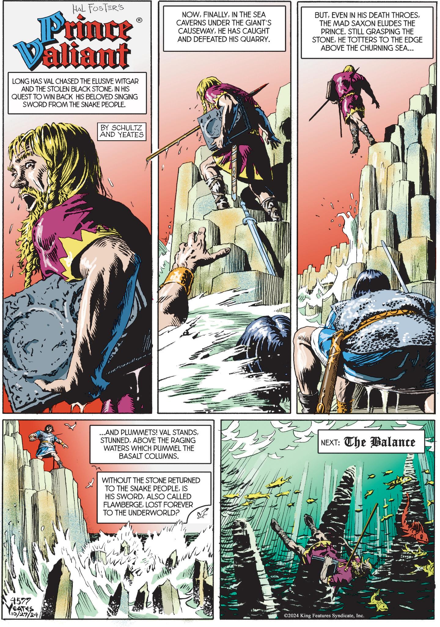 Fiction OCR: HAL FOSTER'S Prince Valiant LONG HAS VAL CHASED THE ELUSIVE WITGAR AND THE STOLEN BLACK STONEIN HIS QUEST TO WIN BACK HIS BELOVED SINGING SWORD FROM THE SNAKE PEOPLE. NOWIN THE SEA CAVERNS UNDER THE GIANT'S CAUSEWAYHE HAS CAUGHT AND DEFEATED HIS QUARRY. BUTTHE MAD SAXON ELUDES THE PRINCE. STILL GRASPING THE STONEHE TOTTERS TO THE EDGE ABOVE THE CHURNING SEA... 4577 YEATES 10/27/24 BY SCHULTZ AND YEATES ...AND PLUMMETS! VAL STANDSABOVE THE RAGING WATERS WHICH PUMMEL THE BASALT COLUMNS. WITHOUT THE STONE RETURNED TO THE SNAKE PEOPLEIS HIS SWORDALSO CALLED FLAMBERGELOST FOREVER TO THE UNDERWORLD? NEXT: The Balance ©2024 King Features SyndicateInc. HAL FOSTER'S Prince Valiant LONG HAS VAL CHASED THE ELUSIVE WITGAR AND THE STOLEN BLACK STONEIN HIS QUEST TO WIN BACK HIS BELOVED SINGING SWORD FROM THE SNAKE PEOPLE . NOWIN THE SEA CAVERNS UNDER THE GIANT'S CAUSEWAYHE HAS CAUGHT AND DEFEATED HIS QUARRY . BUTEVEN IN HIS DEATH THROESTHE MAD SAXON ELUDES THE PRINCE . STILL GRASPING THE STONEHE TOTTERS TO THE EDGE ABOVE THE CHURNING SEA ... 4577 YEATES 10/27/24 BY SCHULTZ AND YEATES ... AND PLUMMETS ! VAL STANDSABOVE THE RAGING WATERS WHICH PUMMEL THE BASALT COLUMNS . WITHOUT THE STONE RETURNED TO THE SNAKE PEOPLEIS HIS SWORDALSO CALLED FLAMBERGELOST FOREVER TO THE UNDERWORLD ? NEXT : The Balance © 2024 King Features Syndicate