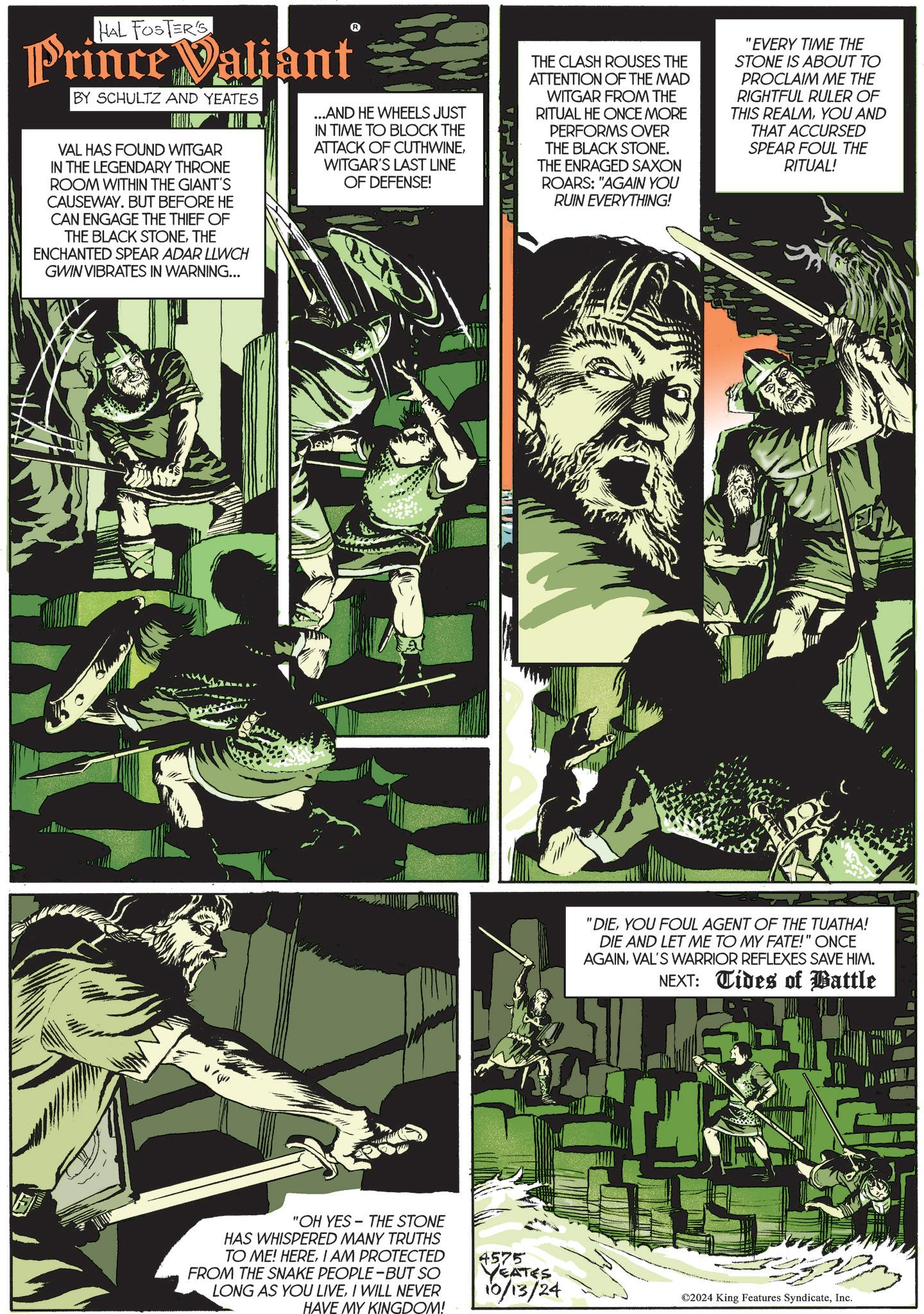 Fiction OCR: HAL FOSTER'S Prince Valiant BY SCHULTZ AND YEATES VAL HAS FOUND WITGAR IN THE LEGENDARY THRONE ROOM WITHIN THE GIANT'S CAUSEWAY. BUT BEFORE HE CAN ENGAGE THE THIEF OF THE BLACK STONETHE ENCHANTED SPEAR ADAR LLWCH GWIN VIBRATES IN WARNING... ...AND HE WHEELS JUST IN TIME TO BLOCK THE ATTACK OF CUTHWINEWITGAR'S LAST LINE OF DEFENSE! THE CLASH ROUSES THE ATTENTION OF THE MAD WITGAR FROM THE RITUAL HE ONCE MORE PERFORMS OVER THE BLACK STONE. THE ENRAGED SAXON ROARS: "AGAIN YOU RUIN EVERYTHING! "EVERY TIME THE STONE IS ABOUT TO PROCLAIM ME THE RIGHTFUL RULER OF THIS REALMYOU AND THAT ACCURSED SPEAR FOUL THE RITUAL! "OH YES-THE STONE HAS WHISPERED MANY TRUTHS TO ME! HEREI AM PROTECTED FROM THE SNAKE PEOPLE-BUT SO LONG AS YOU LIVEI WILL NEVER HAVE MY KINGDOM! "DIEYOU FOUL AGENT OF THE TUATHA! DIE AND LET ME TO MY FATE!" ONCE AGAINVAL'S WARRIOR REFLEXES SAVE HIM. NEXT: Tides of Battle ww 4575 YEATES 10/13/24 ©2024 King Features SyndicateInc. HAL FOSTER'S Prince Valiant BY SCHULTZ AND YEATES VAL HAS FOUND WITGAR IN THE LEGENDARY THRONE ROOM WITHIN THE GIANT'S CAUSEWAY . BUT BEFORE HE CAN ENGAGE THE THIEF OF THE BLACK STONETHE ENCHANTED SPEAR ADAR LLWCH GWIN VIBRATES IN WARNING ... ... AND HE WHEELS JUST IN TIME TO BLOCK THE ATTACK OF CUTHWINEWITGAR'S LAST LINE OF DEFENSE ! THE CLASH ROUSES THE ATTENTION OF THE MAD WITGAR FROM THE RITUAL HE ONCE MORE PERFORMS OVER THE BLACK STONE . THE ENRAGED SAXON ROARS : " AGAIN YOU RUIN EVERYTHING ! " EVERY TIME THE STONE IS ABOUT TO PROCLAIM ME THE RIGHTFUL RULER OF THIS REALMYOU AND THAT ACCURSED SPEAR FOUL THE RITUAL ! " OH YES - THE STONE HAS WHISPERED MANY TRUTHS TO ME ! HEREI AM PROTECTED FROM THE SNAKE PEOPLE - BUT SO LONG AS YOU LIVEI WILL NEVER HAVE MY KINGDOM ! " DIEYOU FOUL AGENT OF THE TUATHA ! DIE AND LET ME TO MY FATE ! " ONCE AGAINVAL'S WARRIOR REFLEXES SAVE HIM . NEXT : Tides of Battle ww 4575 YEATES 10/13/24 © 2024 King Features Syndicate