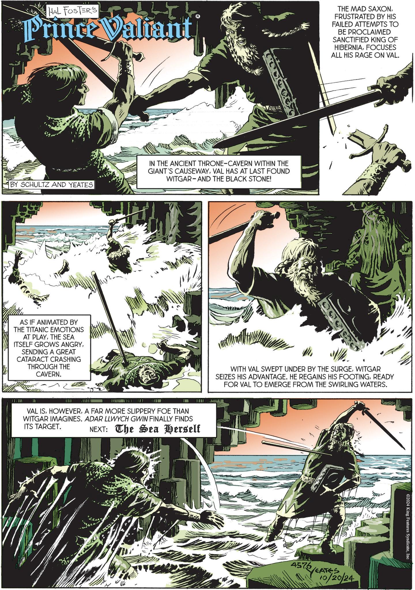 Plant OCR: HAL FOSTER'S t Prince Valiant THE MAD SAXONFRUSTRATED BY HIS FAILED ATTEMPTS TO BE PROCLAIMED SANCTIFIED KING OF HIBERNIAFOCUSES ALL HIS RAGE ON VAL. BY SCHULTZ AND YEATES IN THE ANCIENT THRONE-CAVERN WITHIN THE GIANT'S CAUSEWAYVAL HAS AT LAST FOUND WITGAR- AND THE BLACK STONE! AS IF ANIMATED BY THE TITANIC EMOTIONS AT PLAYTHE SEA ITSELF GROWS ANGRYSENDING A GREAT CATARACT CRASHING THROUGH THE CAVERN. www VAL ISA FAR MORE SLIPPERY FOE THAN WITGAR IMAGINES. ADAR LLWYCH GWIN FINALLY FINDS ITS TARGET. NEXT: The Sea Herself WITH VAL SWEPT UNDER BY THE SURGEWITGAR SEIZES HIS ADVANTAGE. HE REGAINS HIS FOOTINGREADY FOR VAL TO EMERGE FROM THE SWIRLING WATERS. 4576 576/EAT YEATES 10/20/24 ©2024 King Features SyndicateInc. HAL FOSTER'S t Prince Valiant THE MAD SAXONFRUSTRATED BY HIS FAILED ATTEMPTS TO BE PROCLAIMED SANCTIFIED KING OF HIBERNIAFOCUSES ALL HIS RAGE ON VAL . BY SCHULTZ AND YEATES IN THE ANCIENT THRONE - CAVERN WITHIN THE GIANT'S CAUSEWAYVAL HAS AT LAST FOUND WITGAR- AND THE BLACK STONE ! AS IF ANIMATED BY THE TITANIC EMOTIONS AT PLAYTHE SEA ITSELF GROWS ANGRYSENDING A GREAT CATARACT CRASHING THROUGH THE CAVERN . www VAL ISA FAR MORE SLIPPERY FOE THAN WITGAR IMAGINES . ADAR LLWYCH GWIN FINALLY FINDS ITS TARGET . NEXT : The Sea Herself WITH VAL SWEPT UNDER BY THE SURGEWITGAR SEIZES HIS ADVANTAGE . HE REGAINS HIS FOOTINGREADY FOR VAL TO EMERGE FROM THE SWIRLING WATERS . 4576 576 / EAT YEATES 10/20/24 © 2024 King Features Syndicate
