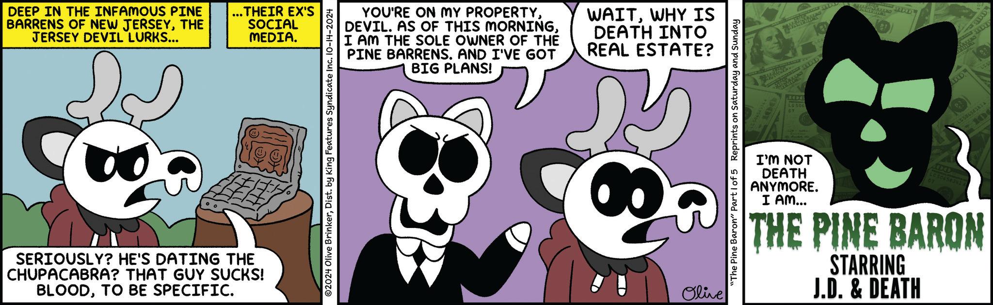 Pink OCR: DEEP IN THE INFAMOUS PINE BARRENS OF NEW JERSEYTHE JERSEY DEVIL LURKS... SERIOUSLY? HE'S DATING THE CHUPACABRA? THAT GUY SUCKS! BLOODTO BE SPECIFIC. ... THEIR EX'S SOCIAL MEDIA. ©2024 Olive BrinkerDist. by King Features Syndicate Inc. 10-14-2024 YOU'RE ON MY PROPERTYI AM THE SOLE OWNER OF THE PINE BARRENS. AND I'VE GOT BIG PLANS! WAITWHY IS DEATH INTO REAL ESTATE? @ P Olive "The Pine Baron" Part 1 of 5 Reprints on Saturday and Sunday REVE LCS06 09 AMERICY ADD LES0654383A I'M NOT DEATH ANYMORE. I AM... 100 LG 50658 G7 THE PINE BARON STARRING J.D. & DEATH 10 DEEP IN THE INFAMOUS PINE BARRENS OF NEW JERSEYTHE JERSEY DEVIL LURKS ... SERIOUSLY ? HE'S DATING THE CHUPACABRA ? THAT GUY SUCKS ! BLOODTO BE SPECIFIC . ... THEIR EX'S SOCIAL MEDIA . © 2024 Olive BrinkerDist . by King Features Syndicate Inc. 10-14-2024 YOU'RE ON MY PROPERTYDEVIL . AS OF THIS MORNINGI AM THE SOLE OWNER OF THE PINE BARRENS . AND I'VE GOT BIG PLANS ! WAITWHY IS DEATH INTO REAL ESTATE ? @ P Olive " The Pine Baron " Part 1 of 5 Reprints on Saturday and Sunday REVE LCS06 09 AMERICY ADD LES0654383A I'M NOT DEATH ANYMORE . I AM ... 100 LG 50658 G7 THE PINE BARON STARRING J.D. & DEATH 10