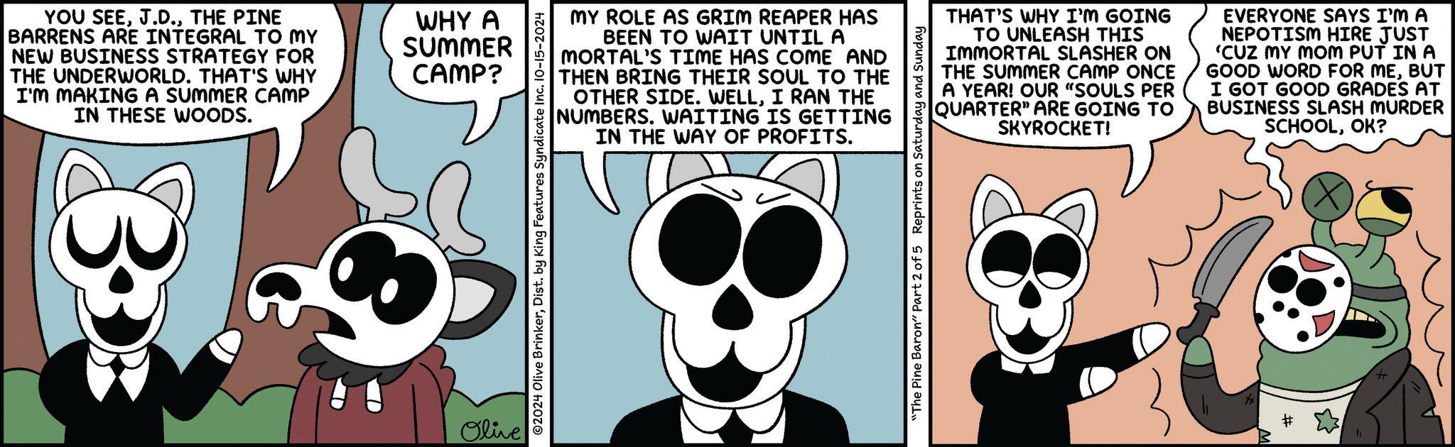 Cartoon OCR: YOU SEETHE PINE BARRENS ARE INTEGRAL TO MY NEW BUSINESS STRATEGY FOR THE UNDERWORLD. THAT'S WHY I'M MAKING A SUMMER CAMP IN THESE WOODS. 3 WHY A SUMMER CAMP? Olive MY ROLE AS GRIM REAPER HAS BEEN TO WAIT UNTIL A MORTAL'S TIME HAS COME AND THEN BRING THEIR SOUL TO THE OTHER SIDE. WELLI RAN THE NUMBERS. WAITING IS GETTING IN THE WAY OF PROFITS. ©2024 Olive BrinkerDist. by King Features Syndicate Inc. 10-15-2024 THAT'S WHY I'M GOING TO UNLEASH THIS IMMORTAL SLASHER ON THE SUMMER CAMP ONCE A YEAR! OUR "SOULS PER QUARTER" ARE GOING TO SKYROCKET! EVERYONE SAYS I'M A NEPOTISM HIRE JUST 'CUZ MY MOM PUT IN A GOOD WORD FOR MEBUT I GOT GOOD GRADES AT BUSINESS SLASH MURDER SCHOOLOK? "The Pine Baron" Part 2 of 5 Reprints on Saturday and Sunday YOU SEETHE PINE BARRENS ARE INTEGRAL TO MY NEW BUSINESS STRATEGY FOR THE UNDERWORLD . THAT'S WHY I'M MAKING A SUMMER CAMP IN THESE WOODS . 3 WHY A SUMMER CAMP ? Olive MY ROLE AS GRIM REAPER HAS BEEN TO WAIT UNTIL A MORTAL'S TIME HAS COME AND THEN BRING THEIR SOUL TO THE OTHER SIDE . WELLI RAN THE NUMBERS . WAITING IS GETTING IN THE WAY OF PROFITS . © 2024 Olive BrinkerDist . by King Features Syndicate Inc. 10-15-2024 THAT'S WHY I'M GOING TO UNLEASH THIS IMMORTAL SLASHER ON THE SUMMER CAMP ONCE A YEAR ! OUR " SOULS PER QUARTER " ARE GOING TO SKYROCKET ! EVERYONE SAYS I'M A NEPOTISM HIRE JUST ' CUZ MY MOM PUT IN A GOOD WORD FOR MEBUT I GOT GOOD GRADES AT BUSINESS SLASH MURDER SCHOOLOK ? " The Pine Baron " Part 2 of 5 Reprints on Saturday and Sunday