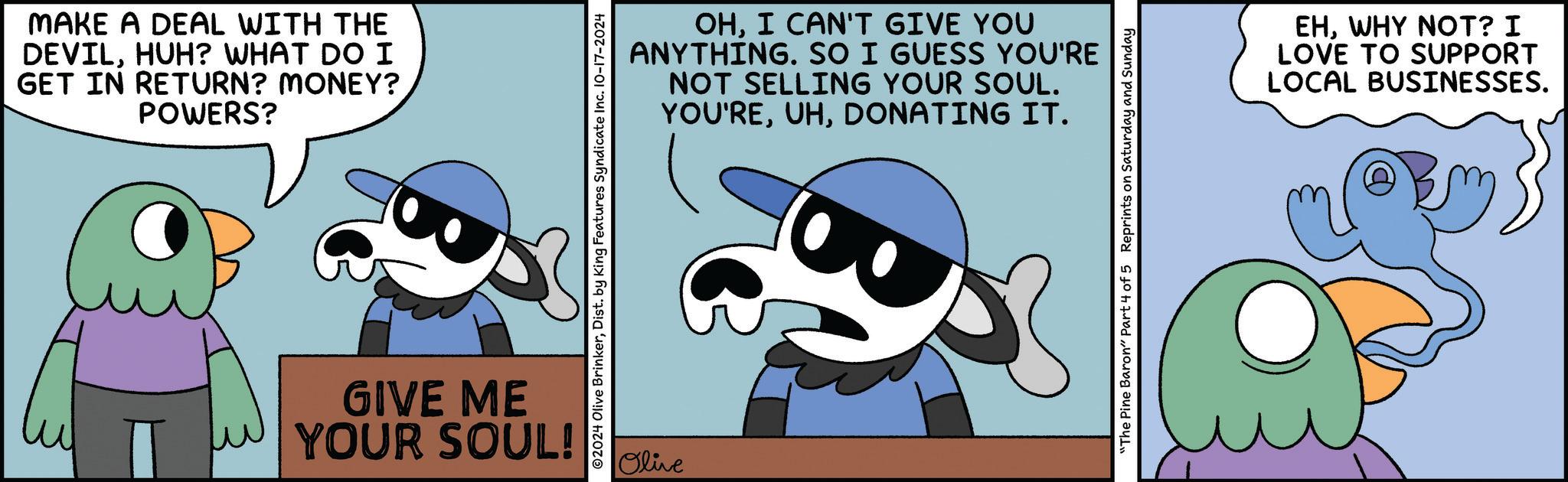 Graphics OCR: MAKE A DEAL WITH THE DEVILHUH? WHAT DO I GET IN RETURN? MONEY? POWERS? ? OHI CAN'T GIVE YOU ANYTHING. SO I GUESS YOU'RE NOT SELLING YOUR SOUL. YOU'REDONATING IT. ©2024 Olive BrinkerDist. by King Features Syndicate Inc. 10-17-2024 GIVE ME YOUR SOUL! Olive "The Pine Baron" Part 4 of 5 Reprints on Saturday and Sunday EHWHY NOT? I LOVE TO SUPPORT LOCAL BUSINESSES. MAKE A DEAL WITH THE DEVILHUH ? WHAT DO I GET IN RETURN ? MONEY ? POWERS ? ? OHI CAN'T GIVE YOU ANYTHING . SO I GUESS YOU'RE NOT SELLING YOUR SOUL . YOU'REDONATING IT . © 2024 Olive BrinkerDist . by King Features Syndicate Inc. 10-17-2024 GIVE ME YOUR SOUL ! Olive " The Pine Baron " Part 4 of 5 Reprints on Saturday and Sunday EHWHY NOT ? I LOVE TO SUPPORT LOCAL BUSINESSES .