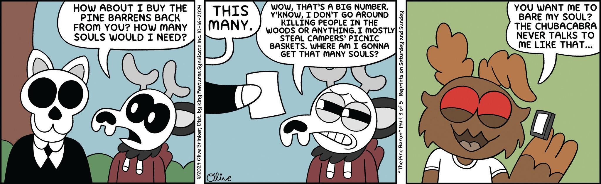 Sharing OCR: HOW ABOUT I BUY THE PINE BARRENS BACK FROM YOU? HOW MANY SOULS WOULD I NEED? THIS MANY. ©2024 Olive BrinkerDist. by King Features Syndicate Inc. 10-16-2024 Olive WOWTHAT'S A BIG NUMBER. Y'KNOWI DON'T GO AROUND KILLING PEOPLE IN THE WOODS OR ANYTHING. I MOSTLY STEAL CAMPERS' PICNIC BASKETS. WHERE AM I GONNA GET THAT MANY SOULS? "The Pine Baron" Part 3 of 5 Reprints on Saturday and Sunday YOU WANT ME TO BARE MY SOUL? THE CHUBACABRA NEVER TALKS TO ME LIKE THAT... HOW ABOUT I BUY THE PINE BARRENS BACK FROM YOU ? HOW MANY SOULS WOULD I NEED ? THIS MANY . © 2024 Olive BrinkerDist . by King Features Syndicate Inc. 10-16-2024 Olive WOWTHAT'S A BIG NUMBER . Y'KNOWI DON'T GO AROUND KILLING PEOPLE IN THE WOODS OR ANYTHING . I MOSTLY STEAL CAMPERS ' PICNIC BASKETS . WHERE AM I GONNA GET THAT MANY SOULS ? " The Pine Baron " Part 3 of 5 Reprints on Saturday and Sunday YOU WANT ME TO BARE MY SOUL ? THE CHUBACABRA NEVER TALKS TO ME LIKE THAT ...