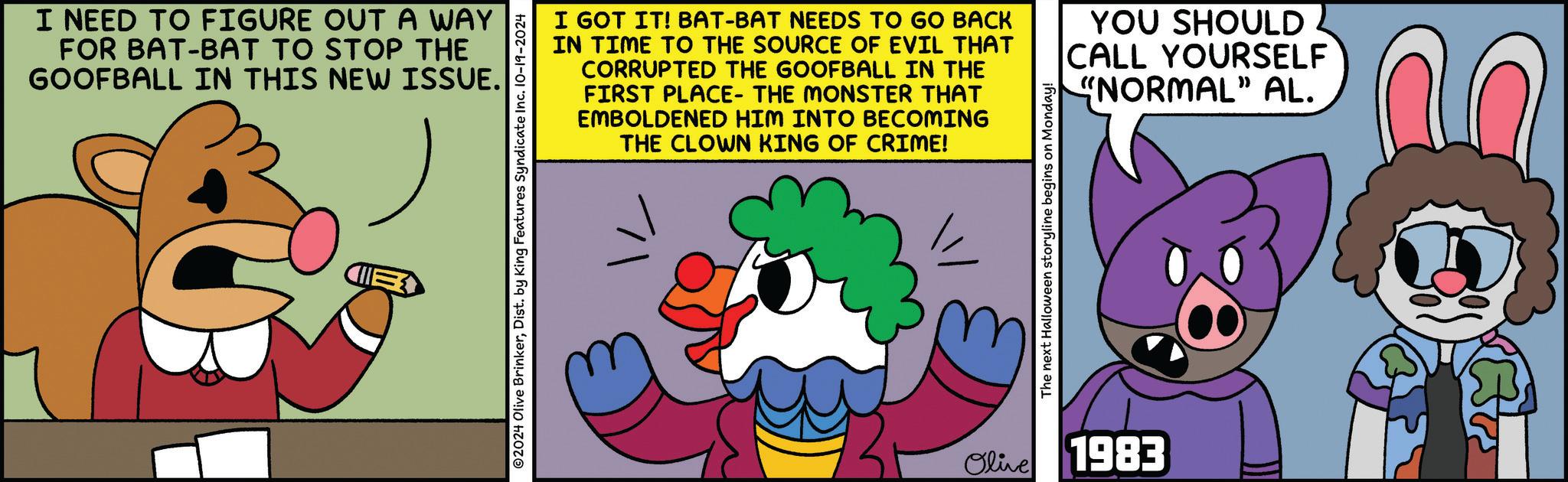 Sharing OCR: I NEED TO FIGURE OUT A WAY FOR BAT-BAT TO STOP THE GOOFBALL IN THIS NEW ISSUE. I GOT IT! BAT-BAT NEEDS TO GO BACK IN TIME TO THE SOURCE OF EVIL THAT CORRUPTED THE GOOFBALL IN THE FIRST PLACE- THE MONSTER THAT EMBOLDENED HIM INTO BECOMING THE CLOWN KING OF CRIME! ©2024 Olive BrinkerDist. by King Features Syndicate Inc. 10-19-2024 The next Halloween storyline begins on Monday! Olive 1983 YOU SHOULD CALL YOURSELF "NORMAL" AL. I NEED TO FIGURE OUT A WAY FOR BAT - BAT TO STOP THE GOOFBALL IN THIS NEW ISSUE . I GOT IT ! BAT - BAT NEEDS TO GO BACK IN TIME TO THE SOURCE OF EVIL THAT CORRUPTED THE GOOFBALL IN THE FIRST PLACE- THE MONSTER THAT EMBOLDENED HIM INTO BECOMING THE CLOWN KING OF CRIME ! © 2024 Olive BrinkerDist . by King Features Syndicate Inc. 10-19-2024 The next Halloween storyline begins on Monday ! Olive 1983 YOU SHOULD CALL YOURSELF " NORMAL " AL .