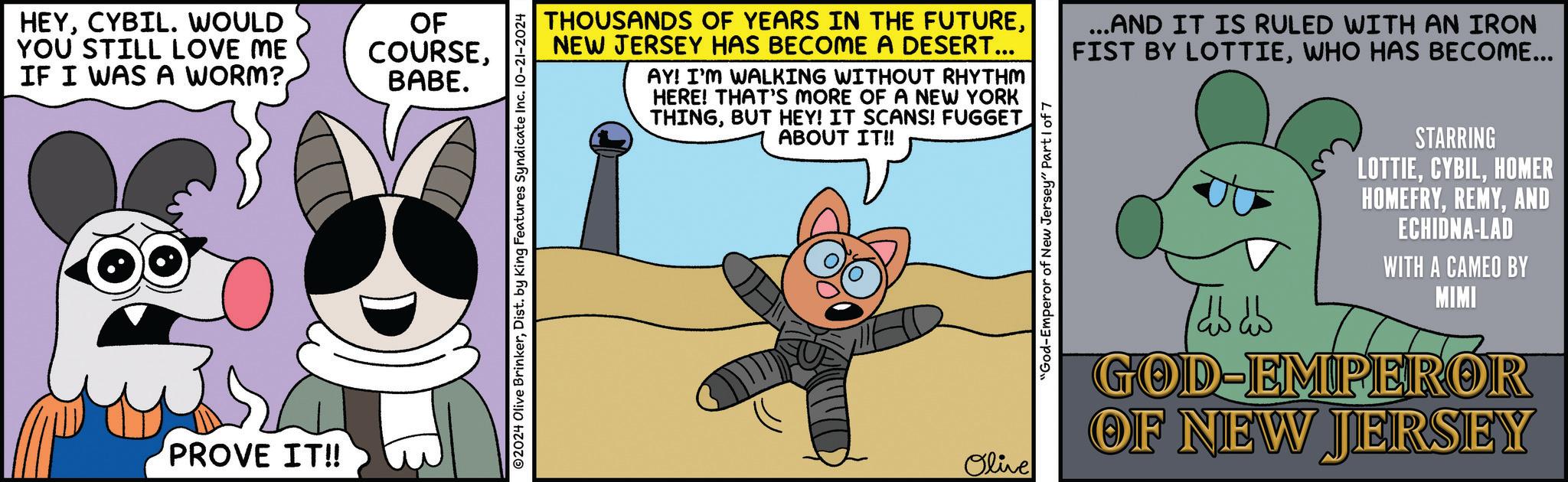 Art OCR: HEYCYBIL. WOULD YOU STILL LOVE ME IF I WAS A WORM?PROVE IT!! OF COURSEBABE. ©2024 Olive BrinkerDist. by King Features Syndicate Inc. 10-21-2024 THOUSANDS OF YEARS IN THE FUTURENEW JERSEY HAS BECOME A DESERT... AY! I'M WALKING WITHOUT RHYTHM HERE! THAT'S MORE OF A NEW YORK THINGBUT HEY! IT SCANS! FUGGET ABOUT IT!! ...AND IT IS RULED WITH AN IRON FIST BY LOTTIEWHO HAS BECOME... Olive "God-Emperor of New Jersey" Part 1 of 7 /db db STARRING LOTTIEHOMER HOMEFRYAND ECHIDNA-LAD WITH A CAMEO BY MIMI GOD-EMPEROR OF NEW JERSEY HEYCYBIL . WOULD YOU STILL LOVE ME IF I WAS A WORM ?PROVE IT !! OF COURSEBABE . © 2024 Olive BrinkerDist . by King Features Syndicate Inc. 10-21-2024 THOUSANDS OF YEARS IN THE FUTURENEW JERSEY HAS BECOME A DESERT ... AY ! I'M WALKING WITHOUT RHYTHM HERE ! THAT'S MORE OF A NEW YORK THINGBUT HEY ! IT SCANS ! FUGGET ABOUT IT !! ... AND IT IS RULED WITH AN IRON FIST BY LOTTIEWHO HAS BECOME ... Olive " God - Emperor of New Jersey " Part 1 of 7 / db db STARRING LOTTIEHOMER HOMEFRYAND ECHIDNA - LAD WITH A CAMEO BY MIMI GOD - EMPEROR OF NEW JERSEY