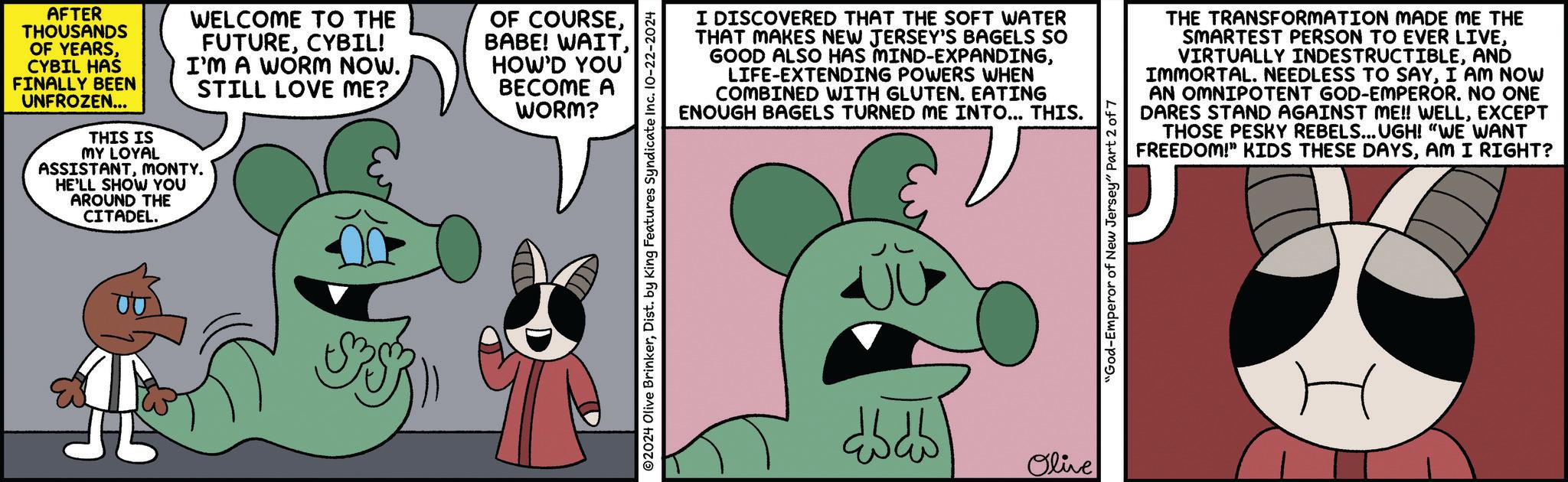 Line OCR: AFTER THOUSANDS OF YEARSCYBIL HAS FINALLY BEEN UNFROZEN... THIS IS MY LOYAL WELCOME TO THE FUTURECYBIL! I'M A WORM NOW. STILL LOVE ME? ASSISTANTMONTY. HE'LL SHOW YOU AROUND THE CITADEL. OF COURSEHOW'D YOU BECOME A WORM? ©2024 Olive BrinkerDist. by King Features Syndicate Inc. 10-22-2024 I DISCOVERED THAT THE SOFT WATER THAT MAKES NEW JERSEY'S BAGELS SO GOOD ALSO HAS MIND-EXPANDINGLIFE-EXTENDING POWERS WHEN COMBINED WITH GLUTEN. EATING ENOUGH BAGELS TURNED ME INTO... THIS. THE TRANSFORMATION MADE ME THE SMARTEST PERSON TO EVER LIVEAND IMMORTAL. NEEDLESS TO SAYI AM NOW AN OMNIPOTENT GOD-EMPEROR. NO ONE DARES STAND AGAINST ME!! WELLEXCEPT THOSE PESKY REBELS... UGH! "WE WANT FREEDOM!" KIDS THESE DAYSAM I RIGHT? dhdh Olive "God-Emperor of New Jersey" Part 2 of 7 H AFTER THOUSANDS OF YEARSCYBIL HAS FINALLY BEEN UNFROZEN ... THIS IS MY LOYAL WELCOME TO THE FUTURECYBIL ! I'M A WORM NOW . STILL LOVE ME ? ASSISTANTMONTY . HE'LL SHOW YOU AROUND THE CITADEL . OF COURSEBABE ! WAITHOW'D YOU BECOME A WORM ? © 2024 Olive BrinkerDist . by King Features Syndicate Inc. 10-22-2024 I DISCOVERED THAT THE SOFT WATER THAT MAKES NEW JERSEY'S BAGELS SO GOOD ALSO HAS MIND - EXPANDINGLIFE - EXTENDING POWERS WHEN COMBINED WITH GLUTEN . EATING ENOUGH BAGELS TURNED ME INTO ... THIS . THE TRANSFORMATION MADE ME THE SMARTEST PERSON TO EVER LIVEVIRTUALLY INDESTRUCTIBLEAND IMMORTAL . NEEDLESS TO SAYI AM NOW AN OMNIPOTENT GOD - EMPEROR . NO ONE DARES STAND AGAINST ME !! WELLEXCEPT THOSE PESKY REBELS ... UGH ! " WE WANT FREEDOM ! " KIDS THESE DAYSAM I RIGHT ? dhdh Olive " God - Emperor of New Jersey " Part 2 of 7 H