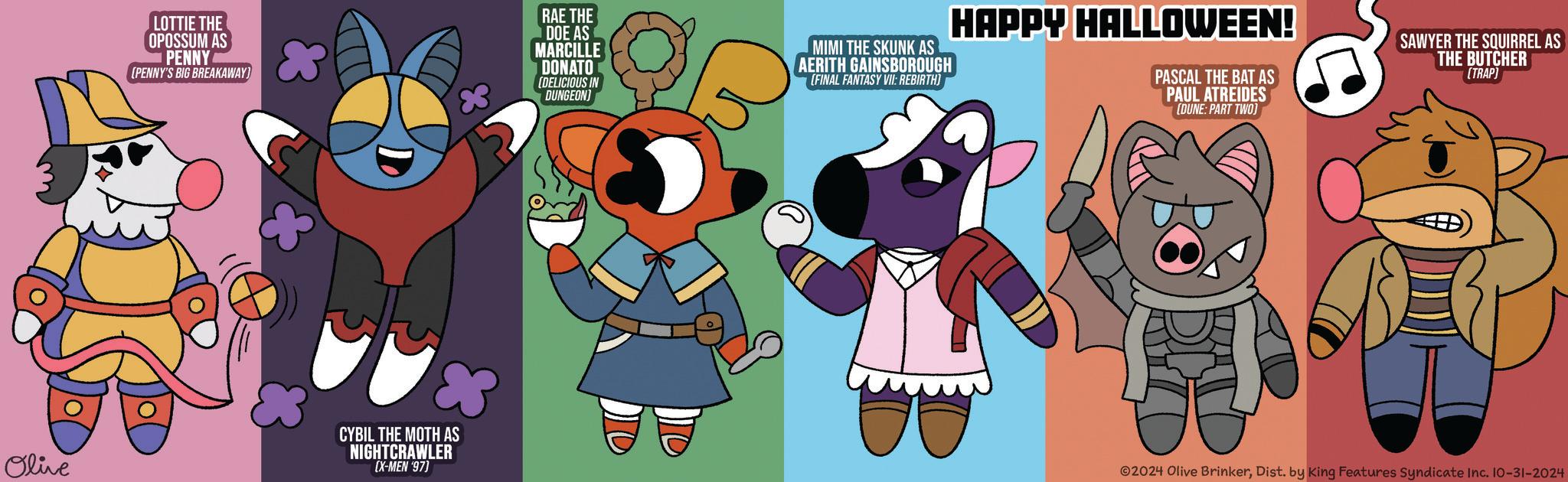 Gesture OCR: LOTTIE THE OPOSSUM AS PENNY (PENNY'S BIG BREAKAWAY) RAE THE DOE AS MARCILLE DONATO (DELICIOUS IN DUNGEON) MIMI THE SKUNK AS AERITH GAINSBOROUGH [FINAL FANTASY VII: REBIRTH) HAPPY HALLOWEEN! PASCAL THE BAT AS PAUL ATREIDES [DUNE: PART TWO) SAWYER THE SQUIRREL AS THE BUTCHER (TRAP) Olive CYBIL THE MOTH AS NIGHTCRAWLER [X-MEN '97) ©2024 Olive BrinkerDist. by King Features Syndicate Inc. 10-31-2024 LOTTIE THE OPOSSUM AS PENNY ( PENNY'S BIG BREAKAWAY ) RAE THE DOE AS MARCILLE DONATO ( DELICIOUS IN DUNGEON ) MIMI THE SKUNK AS AERITH GAINSBOROUGH [ FINAL FANTASY VII : REBIRTH ) HAPPY HALLOWEEN ! PASCAL THE BAT AS PAUL ATREIDES [ DUNE : PART TWO ) SAWYER THE SQUIRREL AS THE BUTCHER ( TRAP ) Olive CYBIL THE MOTH AS NIGHTCRAWLER [ X - MEN '97 ) © 2024 Olive BrinkerDist . by King Features Syndicate Inc. 10-31-2024