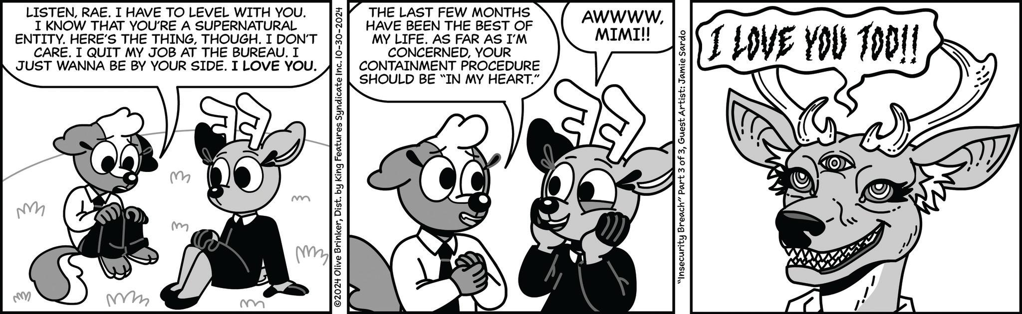 Happy OCR: M LISTENRAE. I HAVE TO LEVEL WITH YOU. I KNOW THAT YOU'RE A SUPERNATURAL ENTITY. HERE'S THE THINGTHOUGH. I DON'T CARE. I QUIT MY JOB AT THE BUREAU. I JUST WANNA BE BY YOUR SIDE. I LOVE YOU. M m m mm mm m O2024 Olive BrinkerDist. by King Features Syndicate Inc. 10-30-2024 my THE LAST FEW MONTHS HAVE BEEN THE BEST OF AWWWWMIMI!! MY LIFE. AS FAR AS I'M CONCERNEDYOUR CONTAINMENT PROCEDURE SHOULD BE "IN MY HEART." "Insecurity Breach" Part 3 of 3Guest Artist: Jamie Sardo I LOVE YOU TOO!! M LISTENRAE . I HAVE TO LEVEL WITH YOU . I KNOW THAT YOU'RE A SUPERNATURAL ENTITY . HERE'S THE THINGTHOUGH . I DON'T CARE . I QUIT MY JOB AT THE BUREAU . I JUST WANNA BE BY YOUR SIDE . I LOVE YOU . M m m mm mm m O2024 Olive BrinkerDist . by King Features Syndicate Inc. 10-30-2024 my THE LAST FEW MONTHS HAVE BEEN THE BEST OF AWWWWMIMI !! MY LIFE . AS FAR AS I'M CONCERNEDYOUR CONTAINMENT PROCEDURE SHOULD BE " IN MY HEART . " " Insecurity Breach " Part 3 of 3Guest Artist : Jamie Sardo I LOVE YOU TOO !!