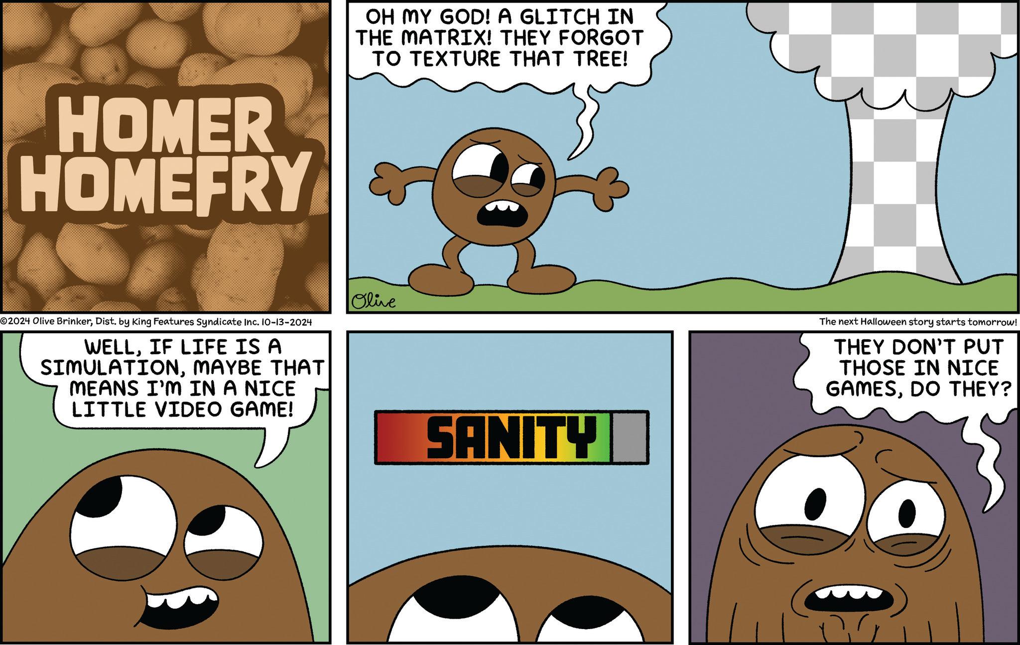Line OCR: HOMER HOMEFRY 02024 Olive BrinkerDist. by King Features Syndicate Inc. 10-13-2024 WELLIF LIFE IS A SIMULATIONMAYBE THAT MEANS I'M IN A NICE LITTLE VIDEO GAME! OH MY GOD! A GLITCH IN THE MATRIX! THEY FORGOT TO TEXTURE THAT TREE! Olive SANITY The next Halloween story starts tomorrow! THEY DON'T PUT THOSE IN NICE GAMESDO THEY? HOMER HOMEFRY 02024 Olive BrinkerDist . by King Features Syndicate Inc. 10-13-2024 WELLIF LIFE IS A SIMULATIONMAYBE THAT MEANS I'M IN A NICE LITTLE VIDEO GAME ! OH MY GOD ! A GLITCH IN THE MATRIX ! THEY FORGOT TO TEXTURE THAT TREE ! Olive SANITY The next Halloween story starts tomorrow ! THEY DON'T PUT THOSE IN NICE GAMESDO THEY ?