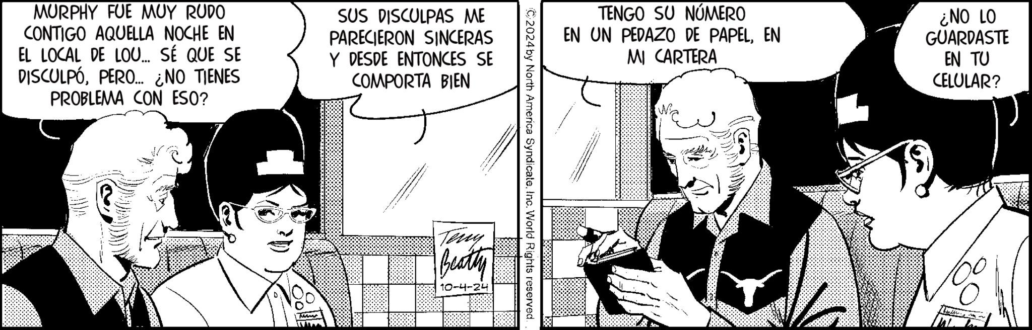 Hat OCR: MURPHY FUE MUY RUDO CONTIGO AQUELLA NOCHE EN EL LOCAL DE LOU... SÉ QUE SE DISCULPÓPERO... ¿NO TIENES PROBLEMA CON ESO? SUS DISCULPAS ME PARECIERON SINCERAS Y DESDE ENTONCES SE COMPORTA BIEN TENGO SU NÚMERO EN UN PEDAZO DE PAPELEN MI CARTERA ¿NO LO GUARDASTE EN TU CELULAR? C2024 by North America SyndicateInc. World Rights reserved. Terry Beatty 10-4-24 MURPHY FUE MUY RUDO CONTIGO AQUELLA NOCHE EN EL LOCAL DE LOU ... SÉ QUE SE DISCULPÓPERO ... ¿ NO TIENES PROBLEMA CON ESO ? SUS DISCULPAS ME PARECIERON SINCERAS Y DESDE ENTONCES SE COMPORTA BIEN TENGO SU NÚMERO EN UN PEDAZO DE PAPELEN MI CARTERA ¿ NO LO GUARDASTE EN TU CELULAR ? C2024 by North America SyndicateInc. World Rights reserved . Terry Beatty 10-4-24