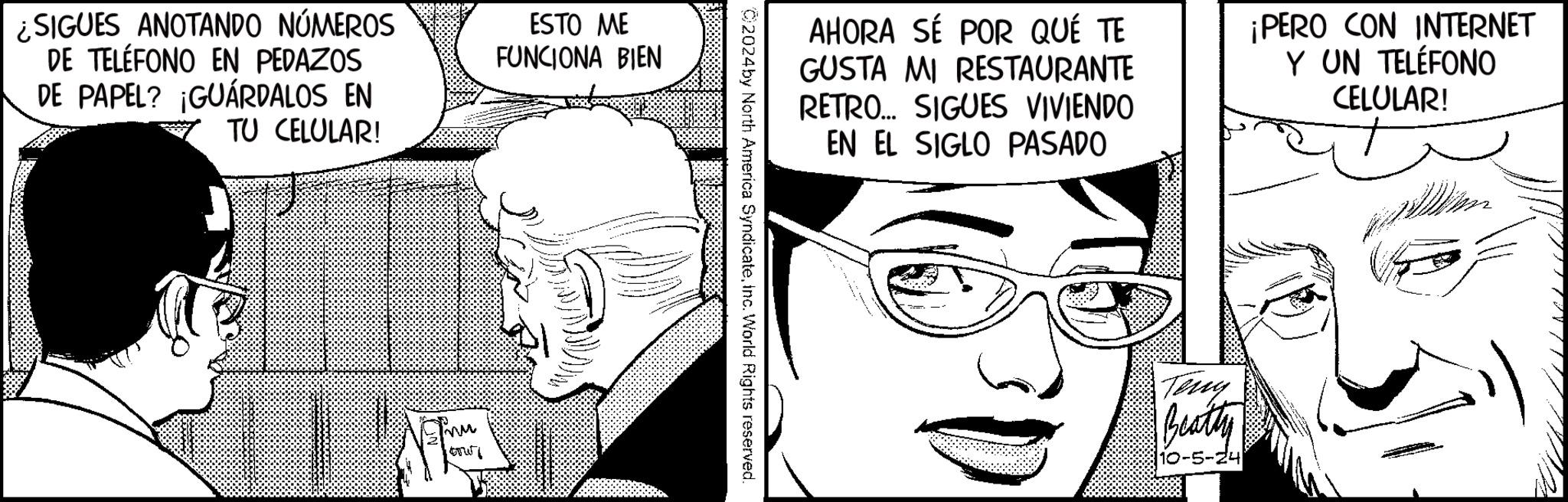 Ear OCR: ¿SIGUES ANOTANDO NÚMEROS DE TELÉFONO EN PEDAZOS DE PAPEL? ¡GUÁRDALOS EN TU CELULAR! ESTO ME FUNCIONA BIEN mu AHORA SÉ POR QUÉ TE GUSTA MI RESTAURANTE RETRO... SIGUES VIVIENDO EN EL SIGLO PASADO ¡PERO CON INTERNET Y UN TELÉFONO CELULAR! 2024by North America Syndicateinc. World Rights reserved. Terry Beatty 10-5-24 ¿ SIGUES ANOTANDO NÚMEROS DE TELÉFONO EN PEDAZOS DE PAPEL ? ¡ GUÁRDALOS EN TU CELULAR ! ESTO ME FUNCIONA BIEN mu AHORA SÉ POR QUÉ TE GUSTA MI RESTAURANTE RETRO ... SIGUES VIVIENDO EN EL SIGLO PASADO ¡ PERO CON INTERNET Y UN TELÉFONO CELULAR ! 2024by North America Syndicateinc . World Rights reserved . Terry Beatty 10-5-24
