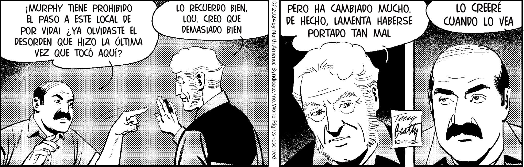 Cartoon OCR: ¡MURPHY TIENE PROHIBIDO EL PASO A ESTE LOCAL DE POR VIDA! ¿YA OLVIDASTE EL DESORDEN QUE HIZO LA ÚLTIMA VEZ QUE TOCÓ AQUÍ? LO RECUERDO BIENLOU. CREO QUE DEMASIADO BIEN $ PERO HA CAMBIADO MUCHO. DE HECHOLAMENTA HABERSE PORTADO TAN MAL LO CREERÉ CUANDO LO VEA 02024by North America SyndicateInc. World Rights reserved. Teng Beatty 10-11-24 ¡ MURPHY TIENE PROHIBIDO EL PASO A ESTE LOCAL DE POR VIDA ! ¿ YA OLVIDASTE EL DESORDEN QUE HIZO LA ÚLTIMA VEZ QUE TOCÓ AQUÍ ? LO RECUERDO BIENLOU . CREO QUE DEMASIADO BIEN $ PERO HA CAMBIADO MUCHO . DE HECHOLAMENTA HABERSE PORTADO TAN MAL LO CREERÉ CUANDO LO VEA 02024by North America SyndicateInc. World Rights reserved . Teng Beatty 10-11-24