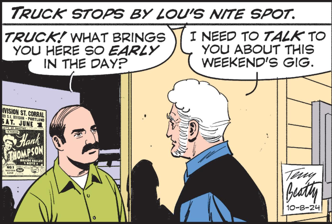 Conversation OCR: TRUCK STOPS BY LOU'S NITE SPOT. TRUCK! WHAT BRINGS YOU HERE SO EARLY IN THE DAY? I NEED TO TALK TO YOU ABOUT THIS WEEKEND'S GIG. IVISION ST. CORRAL 119 S.E. DIVISION - PORTLAND SAT. JUNE 1 LET'S GO DANCING IN PERSON Hank THOMPSON Aprical NO.1 WESTERN BAND BRAZOS VALLEY *BOYS + 1 Teny Beatty 10-8-24 TRUCK STOPS BY LOU'S NITE SPOT . TRUCK ! WHAT BRINGS YOU HERE SO EARLY IN THE DAY ? I NEED TO TALK TO YOU ABOUT THIS WEEKEND'S GIG . IVISION ST . CORRAL 119 S.E. DIVISION - PORTLAND SAT . JUNE 1 LET'S GO DANCING IN PERSON Hank THOMPSON Aprical NO.1 WESTERN BAND BRAZOS VALLEY * BOYS + 1 Teny Beatty 10-8-24
