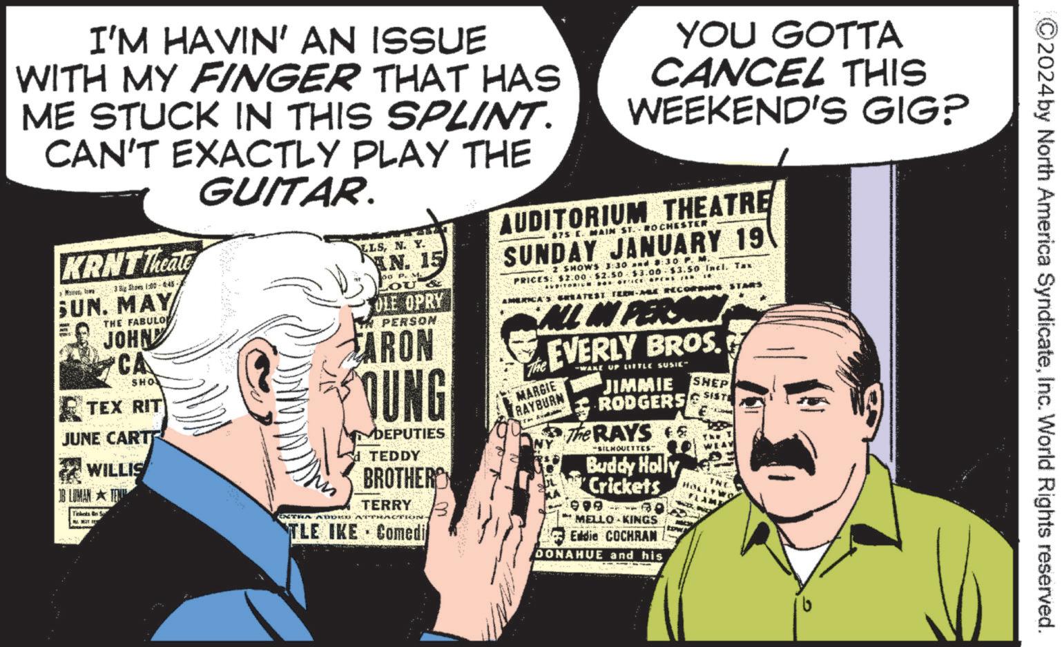 Comic book OCR: 2024 by North America SyndicateInc. World Rights reserved. I'M HAVIN' AN ISSUE WITH MY FINGER THAT HAS ME STUCK IN THIS SPLINT. CAN'T EXACTLY PLAY THE GUITAR. KRNT Theate Mains towa 3 Big Shows 1:00 4:45- SUN. MAY THE FABULO JOHN CA SHO TEX RIT JUNE CARTE WILLIS OB LUMAN TEX Tickets Sa EXTRA ADDK LLSN. Y. AN. 15 00 P. M. OU & OLE OPRY IN PERSON. CARON OUNG DEPUTIES TEDDY BROTHER TERRY TLE IKE Comedi YOU GOTTA CANCEL THIS WEEKEND'S GIG? AUDITORIUM THEATRE 475 E MAIN ST. ROCHESTER SUNDAY JANUARY 19 2 SHOWS 3:30:30 PM PRICES: $2.00 $2.50 $3.00 $3.50 Incl. Tax AMERICA'S GREATEST TEEN-ALE RECORDING STARS ALL IN PERSON The EVERLY BROS. MARGIE RAYBURN WAKE UP LITTLE SUSIC" JIMMIE RODGERS The RAYS SILHOUETTES Buddy Holly Crickets 999 MELLO KINGS Eddie COCHRAN DONAHUE and his SHEP SISTE 2024 by North America SyndicateInc. World Rights reserved . I'M HAVIN ' AN ISSUE WITH MY FINGER THAT HAS ME STUCK IN THIS SPLINT . CAN'T EXACTLY PLAY THE GUITAR . KRNT Theate Mains towa 3 Big Shows 1:00 4 : 45- SUN . MAY THE FABULO JOHN CA SHO TEX RIT JUNE CARTE WILLIS OB LUMAN TEX Tickets Sa EXTRA ADDK LLSN. Y. AN . 15 00 P. M. OU & OLE OPRY IN PERSON . CARON OUNG DEPUTIES TEDDY BROTHER TERRY TLE IKE Comedi YOU GOTTA CANCEL THIS WEEKEND'S GIG ? AUDITORIUM THEATRE 475 E MAIN ST . ROCHESTER SUNDAY JANUARY 19 2 SHOWS 3:30:30 PM PRICES : $ 2.00 $ 2.50 $ 3.00 $ 3.50 Incl . Tax AMERICA'S GREATEST TEEN - ALE RECORDING STARS ALL IN PERSON The EVERLY BROS . MARGIE RAYBURN WAKE UP LITTLE SUSIC " JIMMIE RODGERS The RAYS SILHOUETTES Buddy Holly Crickets 999 MELLO KINGS Eddie COCHRAN DONAHUE and his SHEP SISTE