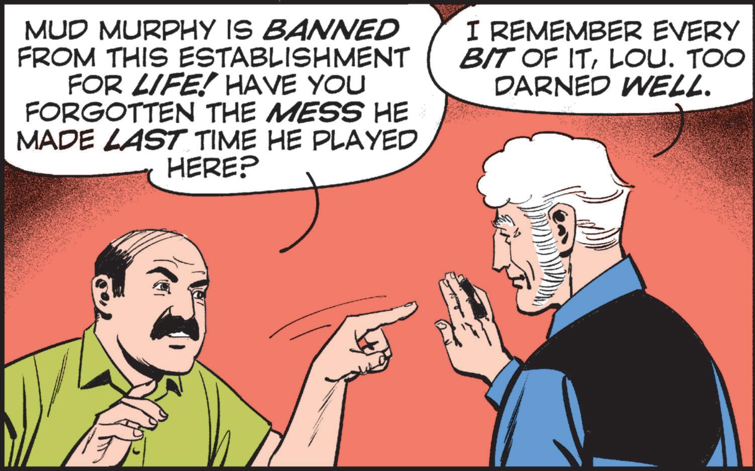 Interaction OCR: MUD MURPHY IS BANNED FROM THIS ESTABLISHMENT FOR LIFE! HAVE YOU FORGOTTEN THE MESS HE MADE LAST TIME HE PLAYED HERE? I REMEMBER EVERY BIT OF ITLOU. TOO DARNED WELL. MUD MURPHY IS BANNED FROM THIS ESTABLISHMENT FOR LIFE ! HAVE YOU FORGOTTEN THE MESS HE MADE LAST TIME HE PLAYED HERE ? I REMEMBER EVERY BIT OF ITLOU . TOO DARNED WELL .