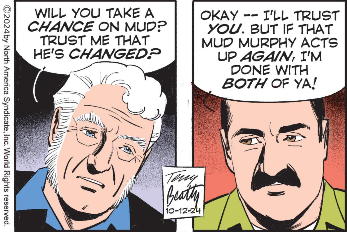Gesture OCR: WILL YOU TAKE A CHANCE ON MUD? TRUST ME THAT HE'S CHANGED? OKAY I'LL TRUST YOU. BUT IF THAT MUD MURPHY ACTS UP AGAINI'M DONE WITH BOTH OF YA! ©2024 by North America SyndicateInc. World Rights reserved. Teny Beatty 10-12-24 WILL YOU TAKE A CHANCE ON MUD ? TRUST ME THAT HE'S CHANGED ? OKAY I'LL TRUST YOU . BUT IF THAT MUD MURPHY ACTS UP AGAINI'M DONE WITH BOTH OF YA ! © 2024 by North America SyndicateInc. World Rights reserved . Teny Beatty 10-12-24