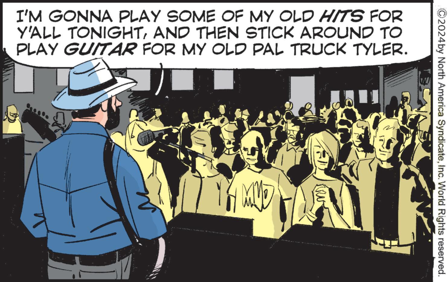 Fiction OCR: I'M GONNA PLAY SOME OF MY OLD HITS FOR Y'ALL TONIGHTAND THEN STICK AROUND TO PLAY GUITAR FOR MY OLD PAL TRUCK TYLER. MVD 2024by North America SyndicateInc. World Rights reserved. I'M GONNA PLAY SOME OF MY OLD HITS FOR Y'ALL TONIGHTAND THEN STICK AROUND TO PLAY GUITAR FOR MY OLD PAL TRUCK TYLER . MVD 2024by North America SyndicateInc. World Rights reserved .