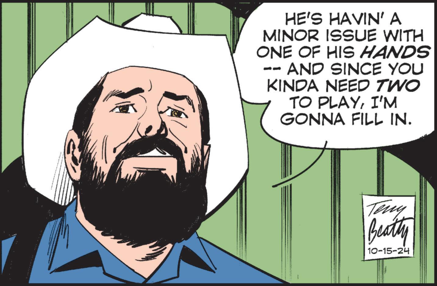 Beard OCR: HE'S HAVIN' A MINOR ISSUE WITH ONE OF HIS HANDS -- AND SINCE YOU KINDA NEED TWO TO PLAYI'M GONNA FILL IN. Teny Beatly 10-15-24 HE'S HAVIN ' A MINOR ISSUE WITH ONE OF HIS HANDS -- AND SINCE YOU KINDA NEED TWO TO PLAYI'M GONNA FILL IN . Teny Beatly 10-15-24