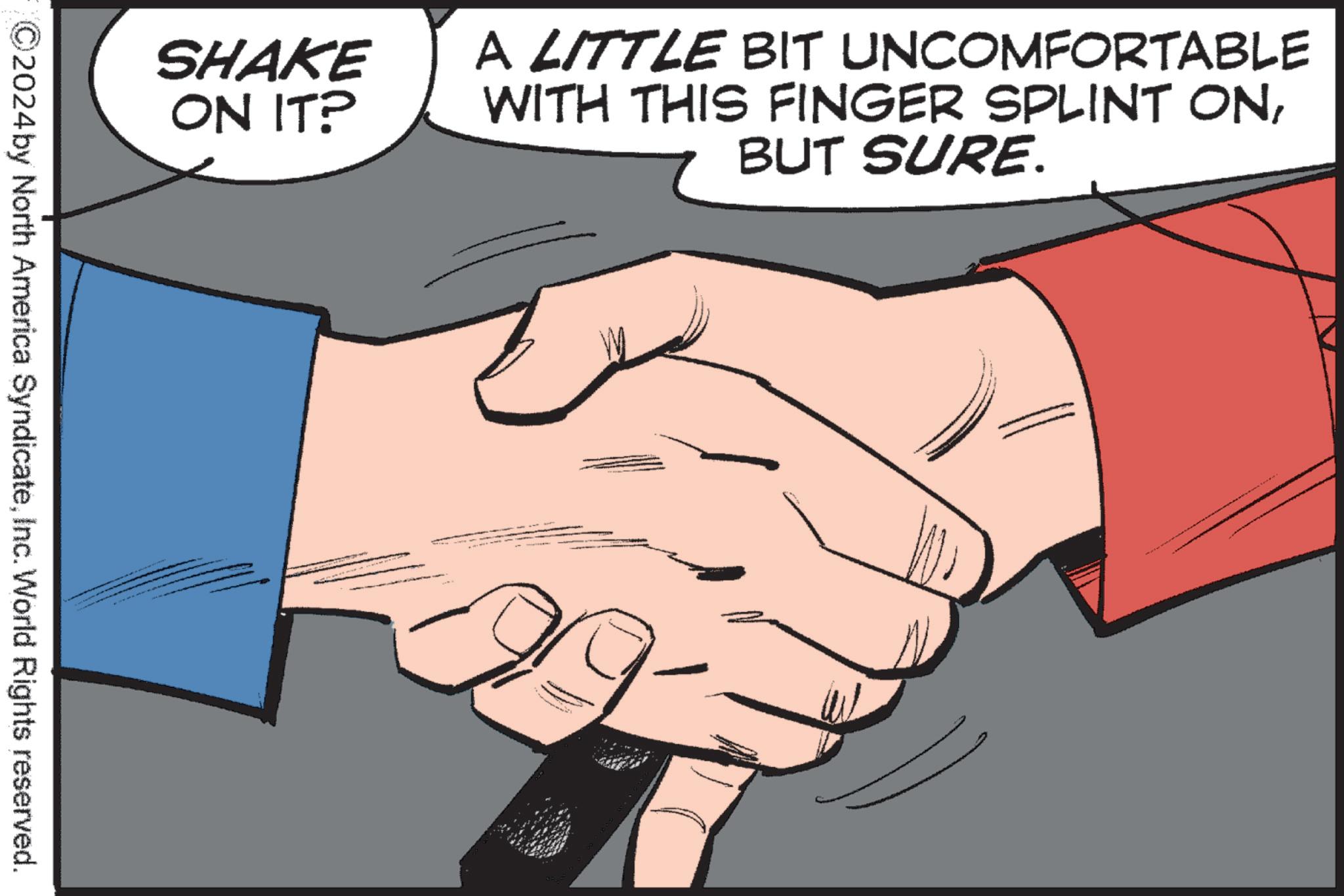 Font OCR: SHAKE ON IT? A LITTLE BIT UNCOMFORTABLE WITH THIS FINGER SPLINT ONBUT SURE. 2024 by North America SyndicateInc. World Rights reserved. SHAKE ON IT ? A LITTLE BIT UNCOMFORTABLE WITH THIS FINGER SPLINT ONBUT SURE . 2024 by North America SyndicateInc. World Rights reserved .
