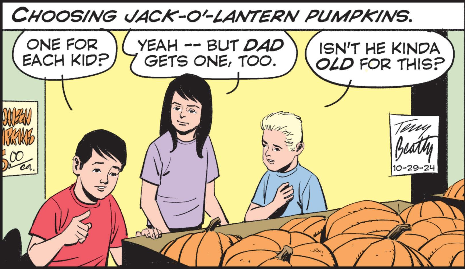 Happy OCR: CHOOSING JACK-O'-LANTERN PUMPKINS. ONE FOR EACH KID? YEAH -- BUT DAD GETS ONETOO. ISN'T HE KINDA OLD FOR THIS? 00033N IRKINZ .00 ca. Teny Beatty 10-29-24 CHOOSING JACK - O ' - LANTERN PUMPKINS . ONE FOR EACH KID ? YEAH -- BUT DAD GETS ONETOO . ISN'T HE KINDA OLD FOR THIS ? 00033N IRKINZ .00 ca. Teny Beatty 10-29-24