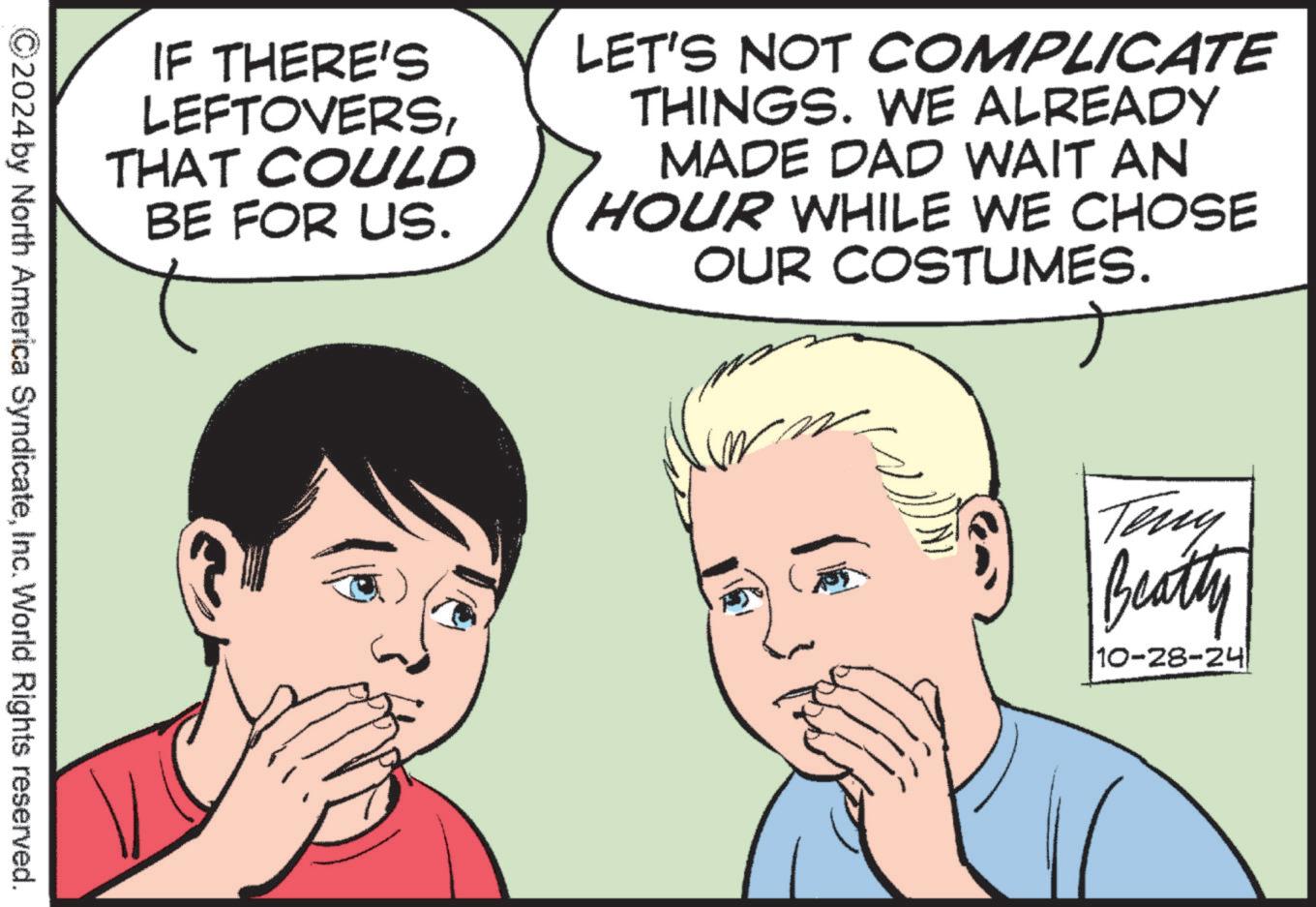 White OCR: IF THERE'S LEFTOVERSTHAT COULD BE FOR US. LET'S NOT COMPLICATE THINGS. WE ALREADY MADE DAD WAIT AN HOUR WHILE WE CHOSE OUR COSTUMES. 2024 by North America SyndicateInc. World Rights reserved. Teny Beatty 10-28-24 IF THERE'S LEFTOVERSTHAT COULD BE FOR US . LET'S NOT COMPLICATE THINGS . WE ALREADY MADE DAD WAIT AN HOUR WHILE WE CHOSE OUR COSTUMES . 2024 by North America SyndicateInc. World Rights reserved . Teny Beatty 10-28-24