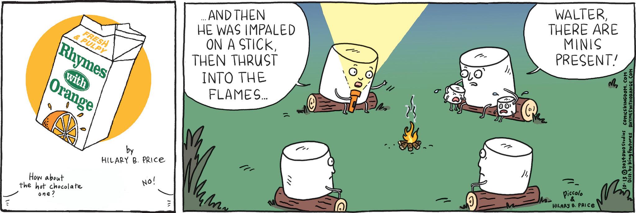 Fictional character OCR: FRESH & PULPY Rhymes with Orange How about the hot chocolate one? by HILARY B. PRICE NO! AND THEN HE WAS IMPALED ON A STICKTHEN THRUST INTO THE FLAMES... WALTERTHERE ARE MINIS PRESENT! !// ? Piccolo & HILARY B. PRICE 10.132024 RWO Studios COMICSKINGDOM.COM Dist. by king Features RHYMES WITHORANGE.COM FRESH & PULPY Rhymes with Orange How about the hot chocolate one ? by HILARY B. PRICE NO ! AND THEN HE WAS IMPALED ON A STICKTHEN THRUST INTO THE FLAMES ... WALTERTHERE ARE MINIS PRESENT ! ! // ? Piccolo & HILARY B. PRICE 10.132024 RWO Studios COMICSKINGDOM.COM Dist . by king Features RHYMES WITHORANGE.COM