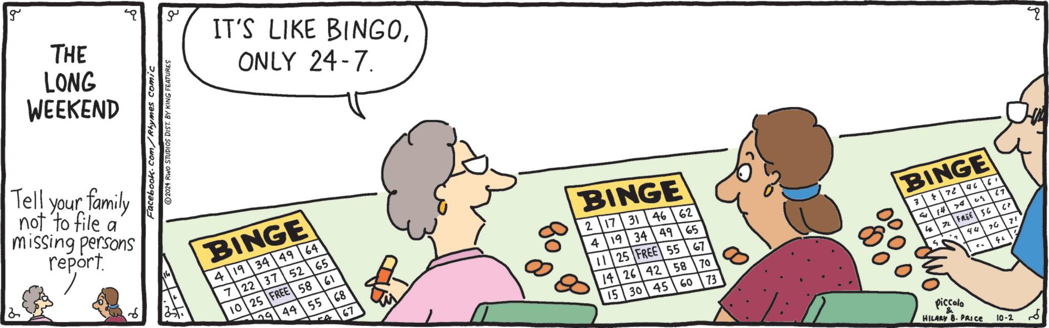 Happy OCR: g THE LONG WEEKEND Tell your family not to file a missing persons report. Facebook.com/Rhymes comic 2024 RWO STUDIOS DIST. BY KING FEATURES ?? IT'S LIKE BINGOONLY 24-7. BINGE 419344964 7 22 37 52 65 10 25 FREE 58 61 29 44 55 68 67 08 BINGE 2 17 31 46 62 4 19 34 4965 11 25 FREE 55 1426 42 58 15 30 45 67 BINGE 3 96 72 6' 70 1474 05 67 60 73 4 72 FREE 56 " S 70 44 piccolo HILARY B. PRICE 10-2 G2 g THE LONG WEEKEND Tell your family not to file a missing persons report . Facebook.com/Rhymes comic 2024 RWO STUDIOS DIST . BY KING FEATURES ?? IT'S LIKE BINGOONLY 24-7 . BINGE 419344964 7 22 37 52 65 10 25 FREE 58 61 29 44 55 68 67 08 BINGE 2 17 31 46 62 4 19 34 4965 11 25 FREE 55 1426 42 58 15 30 45 67 BINGE 3 96 72 6 ' 70 1474 05 67 60 73 4 72 FREE 56 " S 70 44 piccolo HILARY B. PRICE 10-2 G2