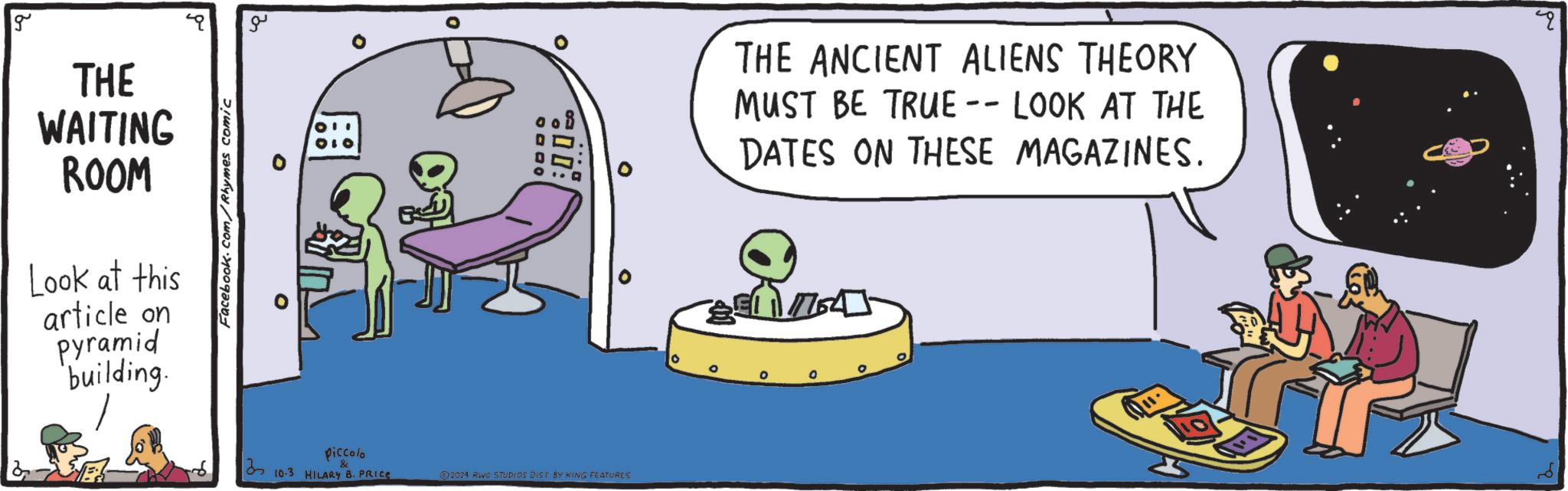 Fiction OCR: ?? Facebook.com/Rhymes comic g THE WAITING ROOM Look at this article on Pyramid building. 0 9000 00: Piccolo 310.3 HILARY B. PRICE & ©2024 RWG STUDIOS DIST BY KING FEATURES THE ANCIENT ALIENS THEORY MUST BE TRUE -- LOOK AT THE DATES ON THESE MAGAZINES. 0 0 ?? Facebook.com/Rhymes comic g THE WAITING ROOM Look at this article on Pyramid building . 0 9000 00 : Piccolo 310.3 HILARY B. PRICE & © 2024 RWG STUDIOS DIST BY KING FEATURES THE ANCIENT ALIENS THEORY MUST BE TRUE -- LOOK AT THE DATES ON THESE MAGAZINES . 0 0