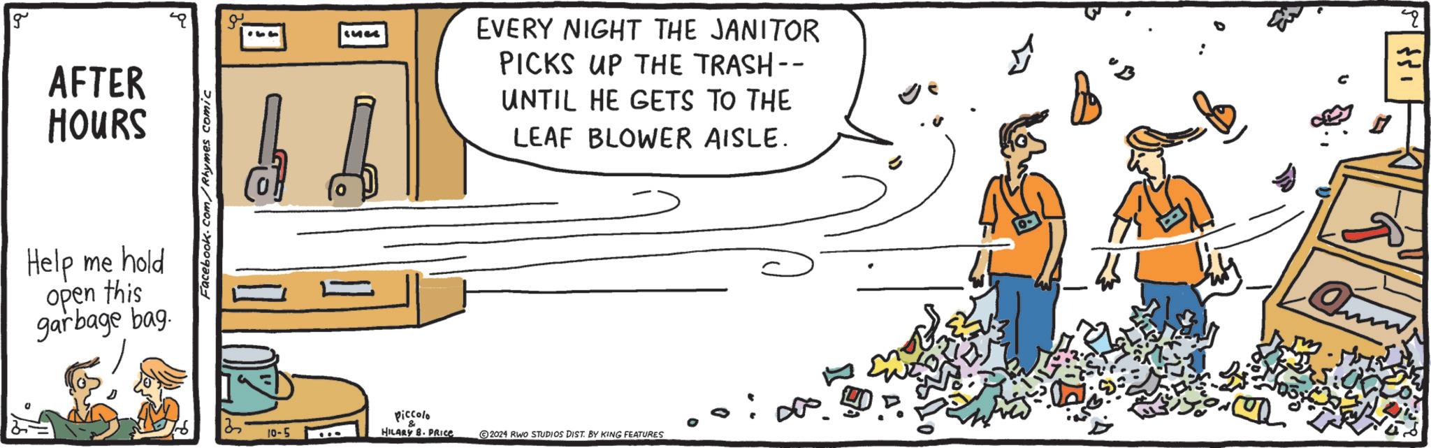Happy OCR: g AFTER HOURS Help me hold open this garbage bag. Facebook.com/Rhymes comic 1473 EVERY NIGHT THE JANITOR PICKS UP THE TRASH-- UNTIL HE GETS TO THE LEAF BLOWER AISLE. 2 Piccolo & 10-5 HILARY B. PRICE 2024 RWO STUDIOS DIST. BY KING FEATURES q g AFTER HOURS Help me hold open this garbage bag . Facebook.com/Rhymes comic 1473 EVERY NIGHT THE JANITOR PICKS UP THE TRASH-- UNTIL HE GETS TO THE LEAF BLOWER AISLE . 2 Piccolo & 10-5 HILARY B. PRICE 2024 RWO STUDIOS DIST . BY KING FEATURES q