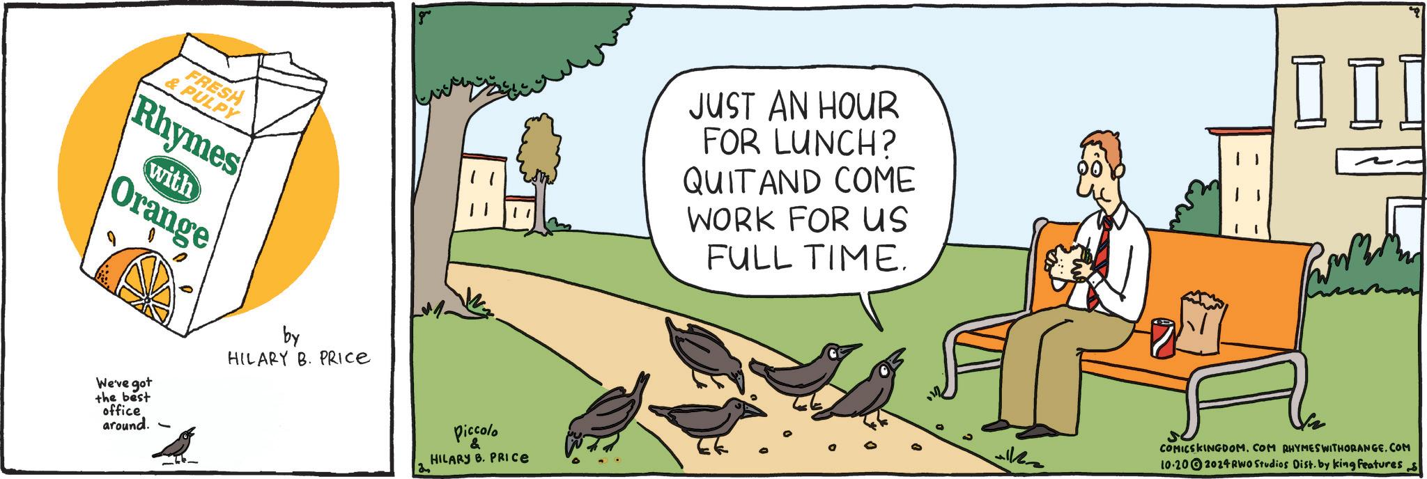 Parallel OCR: FRESH & PULPY Rhymes with Orange We've got the best office around. by HILARY B. PRICE Piccolo & HILARY B. PRICE JUST AN HOUR FOR LUNCH? QUIT AND COME WORK FOR US FULL TIME. COMICSKINGDOM. COM RHYMES WITHORANGE.COM 10.202024 RWO Studios Dist. by king features s FRESH & PULPY Rhymes with Orange We've got the best office around . by HILARY B. PRICE Piccolo & HILARY B. PRICE JUST AN HOUR FOR LUNCH ? QUIT AND COME WORK FOR US FULL TIME . COMICSKINGDOM . COM RHYMES WITHORANGE.COM 10.202024 RWO Studios Dist . by king features s