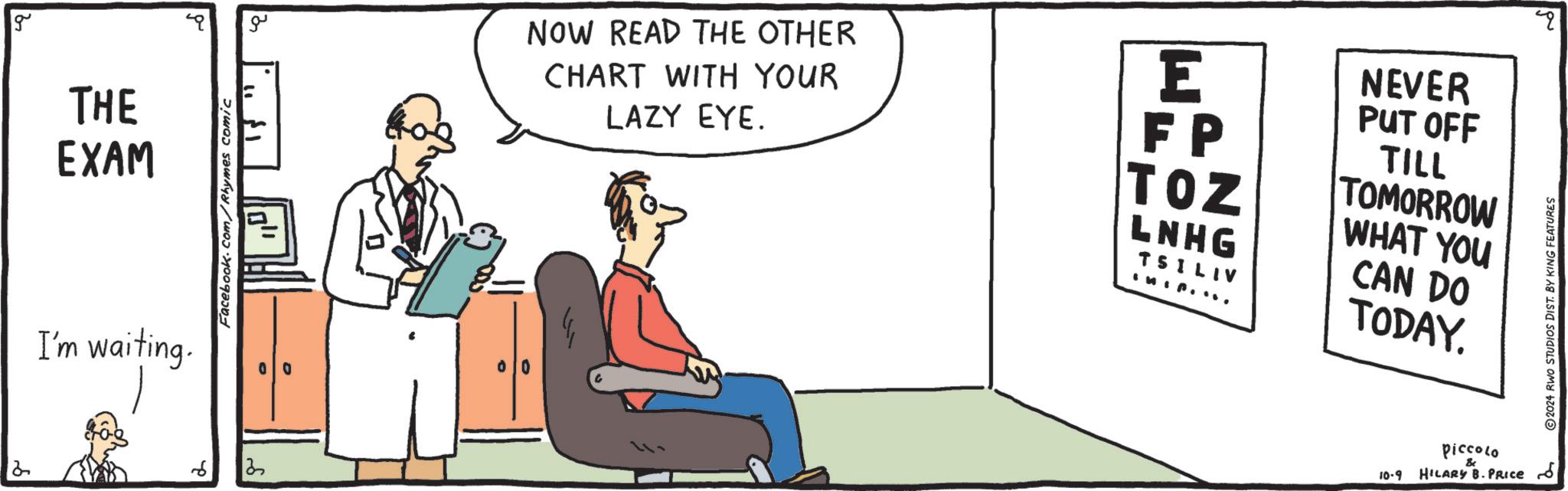 Sitting OCR: g THE EXAM I'm waiting. Facebook.com/Rhymes comic 2 6 13 ??? 8- NOW READ THE OTHER CHART WITH YOUR LAZY EYE. E NEVER FP TOZ PUT OFF TILL TOMORROW WHAT YOU LNHG TSILIV IMI.. CAN DO TODAY. 10-9 Piccolo & HILARY B. PRICE 2024 RWO STUDIOS DIST. BY KING FEATURES g THE EXAM I'm waiting . Facebook.com/Rhymes comic 2 6 13 ??? 8- NOW READ THE OTHER CHART WITH YOUR LAZY EYE . E NEVER FP TOZ PUT OFF TILL TOMORROW WHAT YOU LNHG TSILIV IMI .. CAN DO TODAY . 10-9 Piccolo & HILARY B. PRICE 2024 RWO STUDIOS DIST . BY KING FEATURES