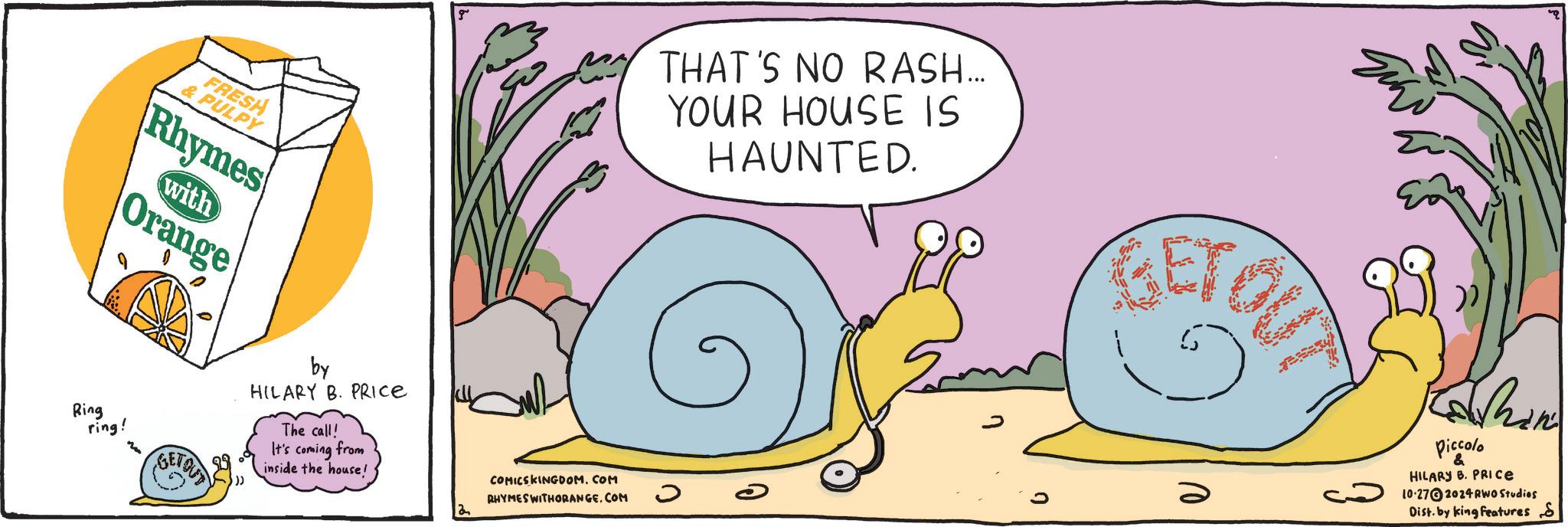 Illustration OCR: FRESH & PULPY Rhymes Orange with Ring ring! g THAT'S NO RASH... YOUR HOUSE IS HAUNTED. BETOU m GETOUT by HILARY B. PRICE The call! It's coming from inside the house! COMICSKINGDOM.COM RHYMES WITHORANGE.COM ? Kashan Piccolo HILARY B. PRICE 10-27 2024 RWO Studies Dist. by king Features S FRESH & PULPY Rhymes Orange with Ring ring ! g THAT'S NO RASH ... YOUR HOUSE IS HAUNTED . BETOU m GETOUT by HILARY B. PRICE The call ! It's coming from inside the house ! COMICSKINGDOM.COM RHYMES WITHORANGE.COM ? Kashan Piccolo HILARY B. PRICE 10-27 2024 RWO Studies Dist . by king Features S