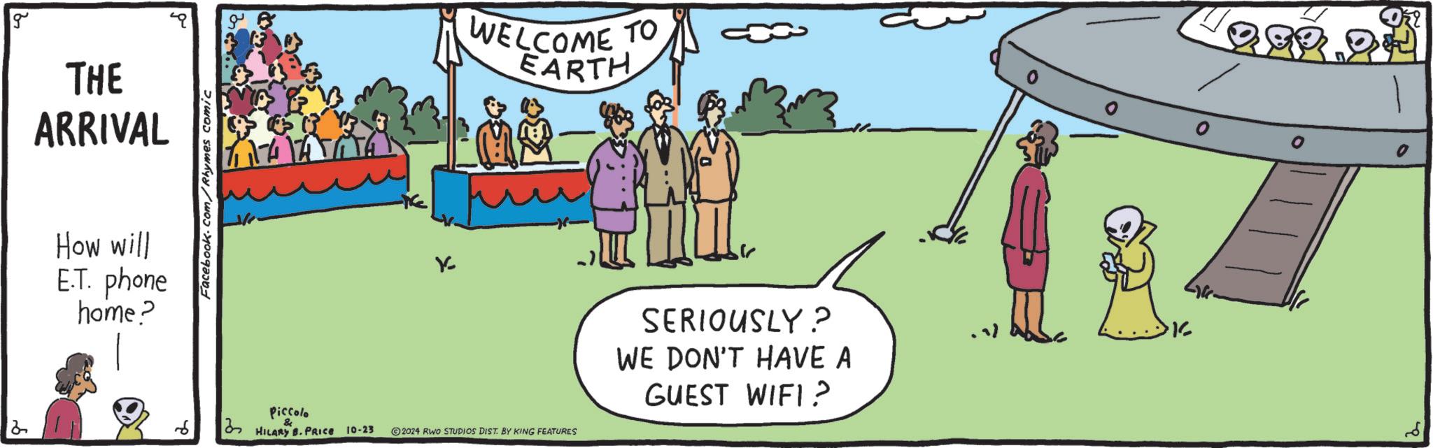 Conversation OCR: 2 g THE ARRIVAL How will E.T. phone home? Facebook.com/Rhymes comic K WELCOME TO EARTH Piccolo 3 HILARY B. PRICE 10-23 ©2024 RWO STUDIOS DIST. BY KING FEATURES SERIOUSLY? WE DON'T HAVE A GUEST WIFI? K Ori 2 g THE ARRIVAL How will E.T. phone home ? Facebook.com/Rhymes comic K WELCOME TO EARTH Piccolo 3 HILARY B. PRICE 10-23 © 2024 RWO STUDIOS DIST . BY KING FEATURES SERIOUSLY ? WE DON'T HAVE A GUEST WIFI ? K Ori