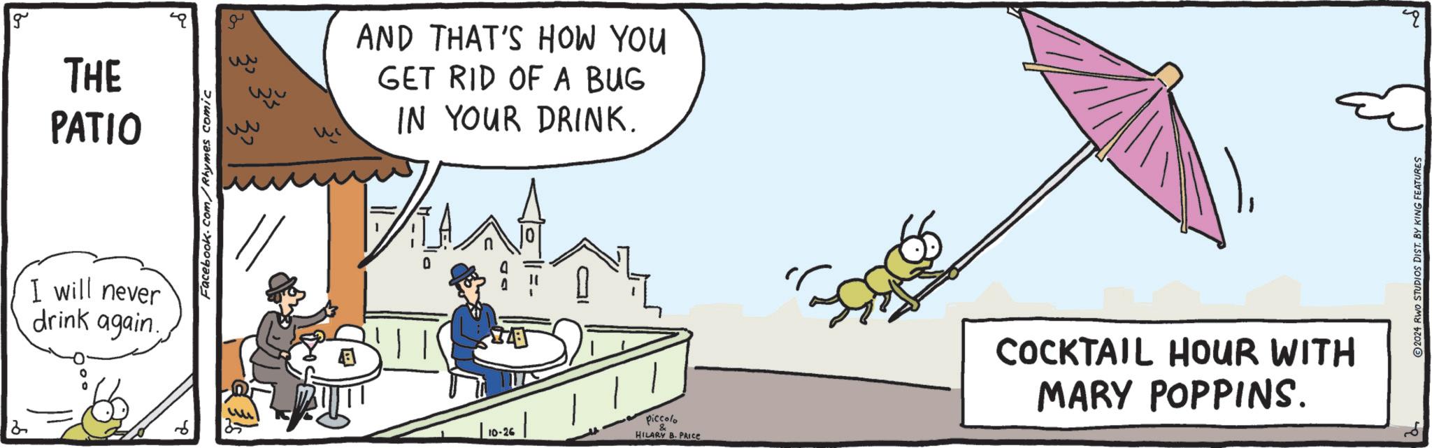 Art OCR: g THE PATIO I will never drink again. Facebook.com/Rhymes comic ww ? AND THAT'S HOW YOU GET RID OF A BUG IN YOUR DRINK. 0 10-26 HILARY B. PRICE piccolo COCKTAIL HOUR WITH MARY POPPINS. ©2024 RWO STUDIOS DIST. BY KING FEATURES g THE PATIO I will never drink again . Facebook.com/Rhymes comic ww ? AND THAT'S HOW YOU GET RID OF A BUG IN YOUR DRINK . 0 10-26 HILARY B. PRICE piccolo COCKTAIL HOUR WITH MARY POPPINS . © 2024 RWO STUDIOS DIST . BY KING FEATURES
