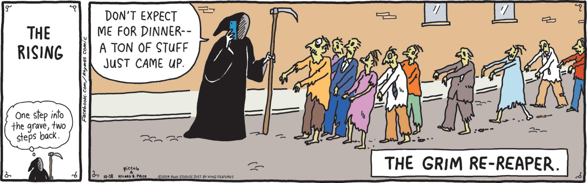 Humour OCR: 2 g THE RISING One step into the gravetwo steps back. Facebook.com/Rhymes comic DON'T EXPECT ME FOR DINNER-- A TON OF STUFF JUST CAME UP. piccolo ? 13 10-28 HILARY B. PRICE 2024 RWO STUDIOS DIST. BY KING FEATURES " ? ? THE GRIM RE-REAPER. 2 g THE RISING One step into the gravetwo steps back . Facebook.com/Rhymes comic DON'T EXPECT ME FOR DINNER-- A TON OF STUFF JUST CAME UP . piccolo ? 13 10-28 HILARY B. PRICE 2024 RWO STUDIOS DIST . BY KING FEATURES " ? ? THE GRIM RE - REAPER .