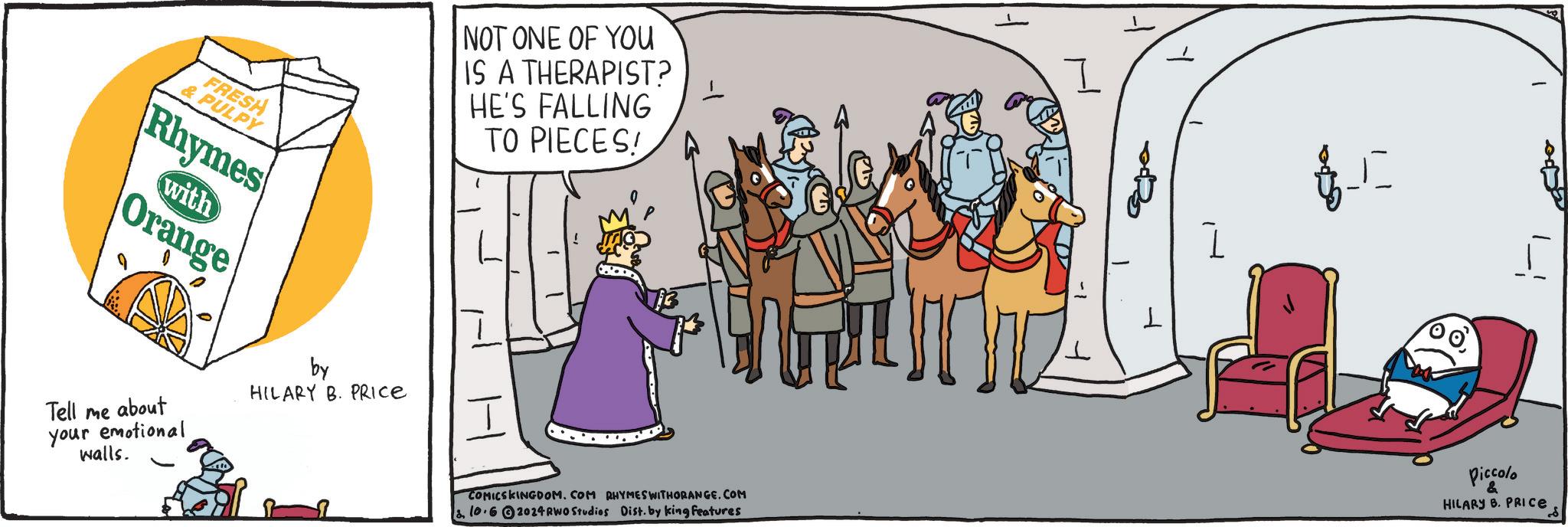 Gesture OCR: FRESH & PULPY Rhymes Orange with Tell me about your emotional walls. by HILARY B. PRICE NOT ONE OF YOU IS A THERAPIST? HE'S FALLING TO PIECES! COMICSKINGDOM. COM RHYMES WITHORANGE.COM 10.62024RWO Studios Dist. by king features I ??? L Piccolo & HILARY B. PRICE FRESH & PULPY Rhymes Orange with Tell me about your emotional walls . by HILARY B. PRICE NOT ONE OF YOU IS A THERAPIST ? HE'S FALLING TO PIECES ! COMICSKINGDOM . COM RHYMES WITHORANGE.COM 10.62024RWO Studios Dist . by king features I ??? L Piccolo & HILARY B. PRICE