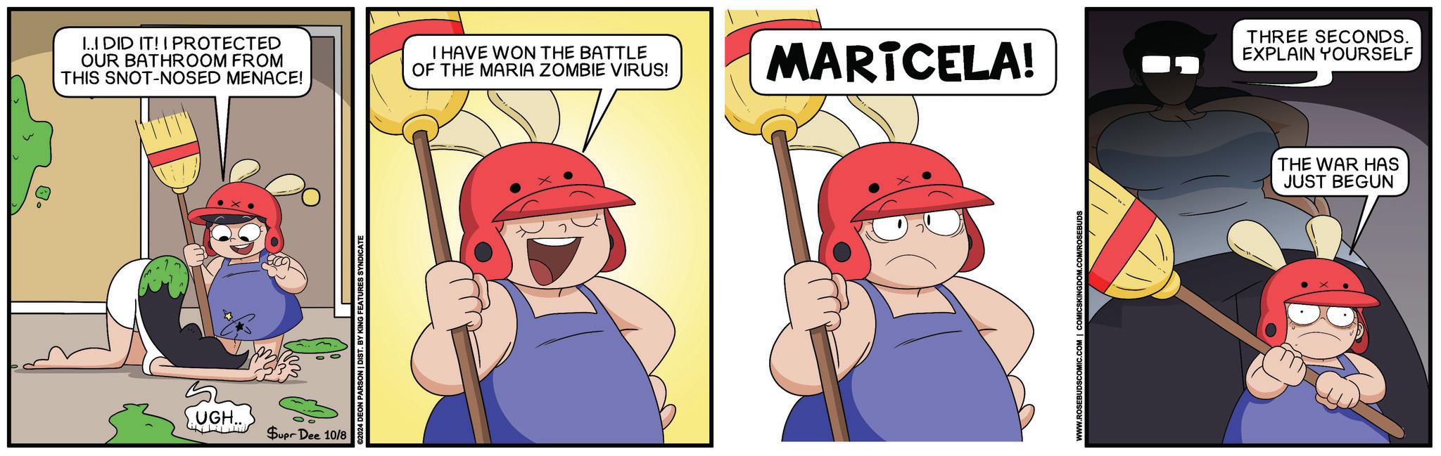 Elbow OCR: I..I DID IT! I PROTECTED OUR BATHROOM FROM THIS SNOT-NOSED MENACE! I HAVE WON THE BATTLE OF THE MARIA ZOMBIE VIRUS! MARTCELA! THREE SECONDS. EXPLAIN YOURSELF UGH. Supr Dee 10/8 ©2024 DEON PARSON | DIST. BY KING FEATURES SYNDICATE THE WAR HAS JUST BEGUN I..I DID IT ! I PROTECTED OUR BATHROOM FROM THIS SNOT - NOSED MENACE ! I HAVE WON THE BATTLE OF THE MARIA ZOMBIE VIRUS ! MARTCELA ! THREE SECONDS . EXPLAIN YOURSELF UGH . Supr Dee 10/8 © 2024 DEON PARSON | DIST . BY KING FEATURES SYNDICATE THE WAR HAS JUST BEGUN