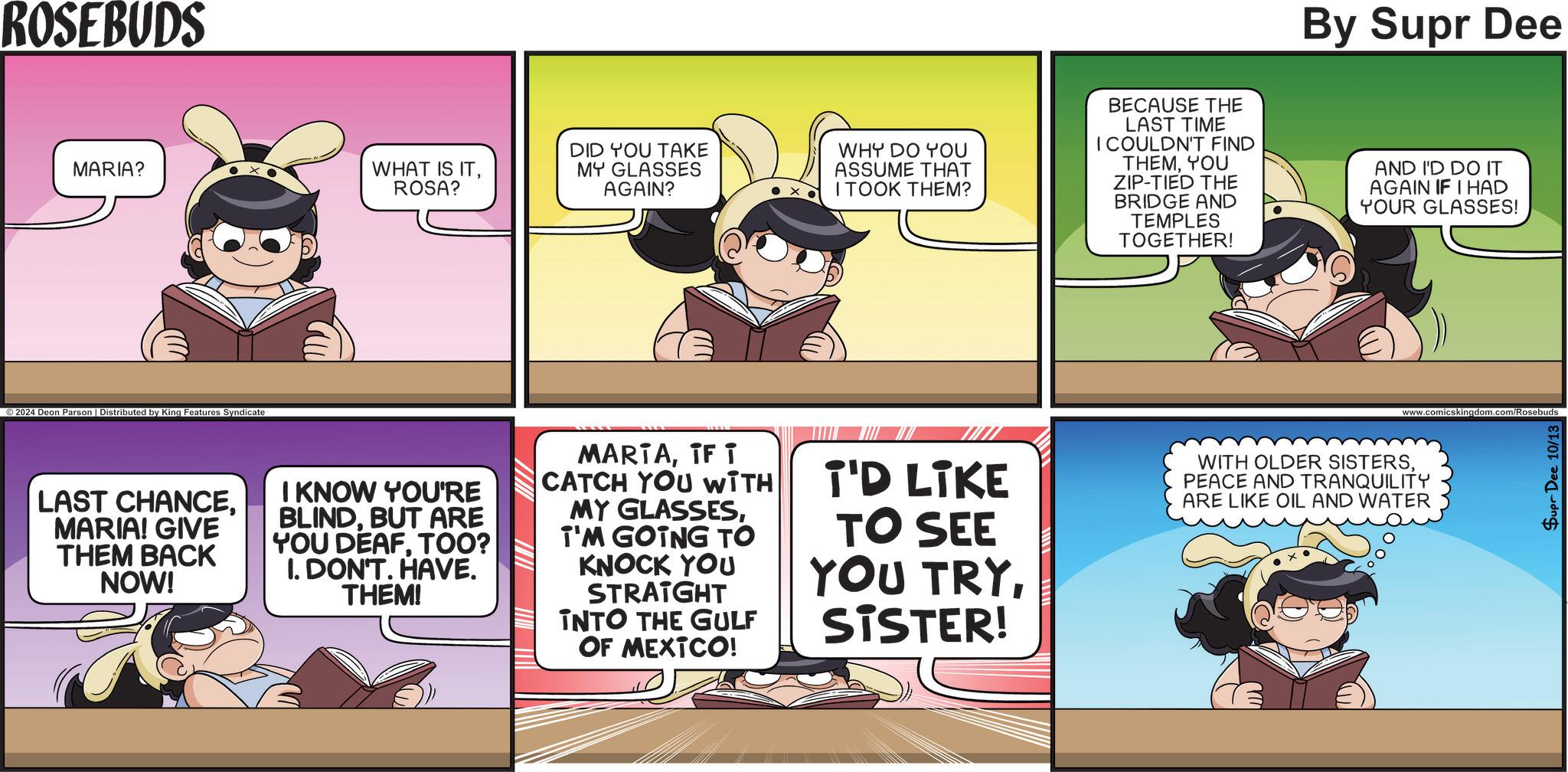 Comics OCR: ROSEBUDS MARIA? WHAT IS ITROSA? ©2024 Deon Parson | Distributed by King Features Syndicate By Supr Dee DID YOU TAKE MY GLASSES AGAIN? WHY DO YOU ASSUME THAT I TOOK THEM? BECAUSE THE LAST TIME I COULDN'T FIND THEMYOU ZIP-TIED THE BRIDGE AND TEMPLES TOGETHER! AND I'D DO IT AGAIN IF I HAD YOUR GLASSES! www.comicskingdom.com/Rosebuds LAST CHANCEMARIA! GIVE THEM BACK NOW! I KNOW YOU'RE BLINDBUT ARE YOU DEAFTOO? I. DON'T. HAVE. THEM! MARTAIF i CATCH YOU WITH MY GLASSESI'M GOING TO KNOCK YOU STRAIGHT INTO THE GULF OF MEXICO! I'D LIKE TO SEE YOU TRYSISTER! WITH OLDER SISTERSPEACE AND TRANQUILITY ARE LIKE OIL AND WATER Supr Dee 10/13 ROSEBUDS MARIA ? WHAT IS ITROSA ? © 2024 Deon Parson | Distributed by King Features Syndicate By Supr Dee DID YOU TAKE MY GLASSES AGAIN ? WHY DO YOU ASSUME THAT I TOOK THEM ? BECAUSE THE LAST TIME I COULDN'T FIND THEMYOU ZIP - TIED THE BRIDGE AND TEMPLES TOGETHER ! AND I'D DO IT AGAIN IF I HAD YOUR GLASSES ! www.comicskingdom.com/Rosebuds LAST CHANCEMARIA ! GIVE THEM BACK NOW ! I KNOW YOU'RE BLINDBUT ARE YOU DEAFTOO ? I. DON'T . HAVE . THEM ! MARTAIF i CATCH YOU WITH MY GLASSESI'M GOING TO KNOCK YOU STRAIGHT INTO THE GULF OF MEXICO ! I'D LIKE TO SEE YOU TRYSISTER ! WITH OLDER SISTERSPEACE AND TRANQUILITY ARE LIKE OIL AND WATER Supr Dee 10/13