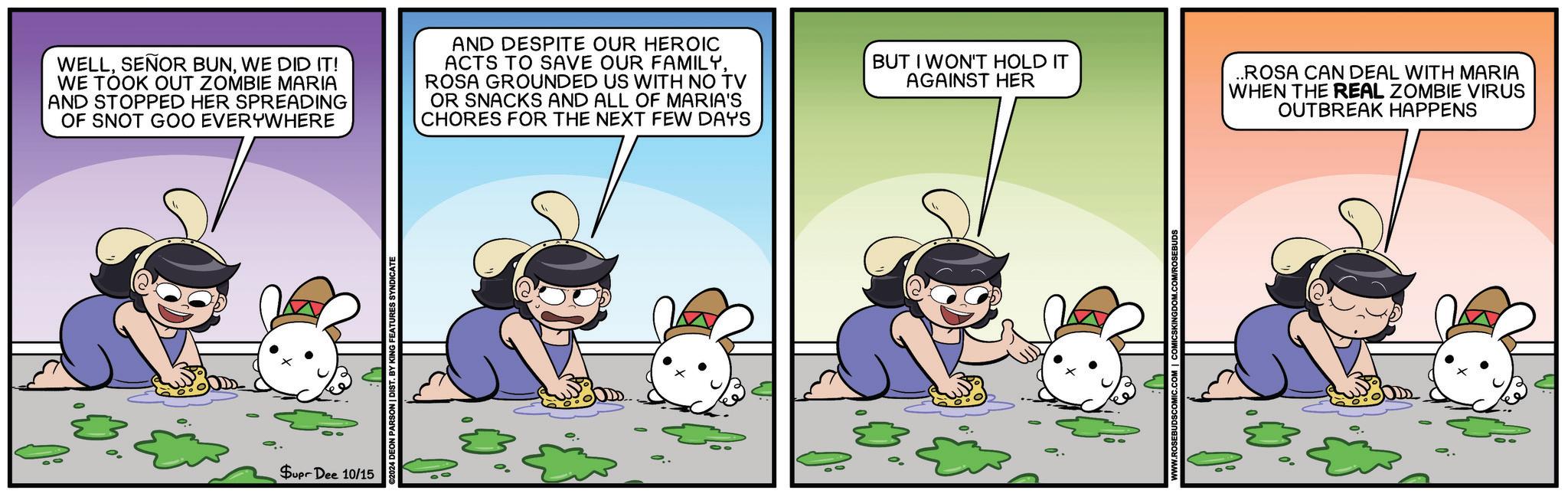 Fictional character OCR: WELLWE DID IT! WE TOOK OUT ZOMBIE MARIA AND STOPPED HER SPREADING OF SNOT GOO EVERYWHERE AND DESPITE OUR HEROIC ACTS TO SAVE OUR FAMILYROSA GROUNDED US WITH NO TV OR SNACKS AND ALL OF MARIA'S CHORES FOR THE NEXT FEW DAYS BUT I WON'T HOLD IT AGAINST HER ..ROSA CAN DEAL WITH MARIA WHEN THE REAL ZOMBIE VIRUS OUTBREAK HAPPENS Supr Dee 10/15 2024 DEON PARSON | DIST. BY KING FEATURES SYNDICATE WELLSEÑOR BUNWE DID IT ! WE TOOK OUT ZOMBIE MARIA AND STOPPED HER SPREADING OF SNOT GOO EVERYWHERE AND DESPITE OUR HEROIC ACTS TO SAVE OUR FAMILYROSA GROUNDED US WITH NO TV OR SNACKS AND ALL OF MARIA'S CHORES FOR THE NEXT FEW DAYS BUT I WON'T HOLD IT AGAINST HER ..ROSA CAN DEAL WITH MARIA WHEN THE REAL ZOMBIE VIRUS OUTBREAK HAPPENS Supr Dee 10/15 2024 DEON PARSON | DIST . BY KING FEATURES SYNDICATE