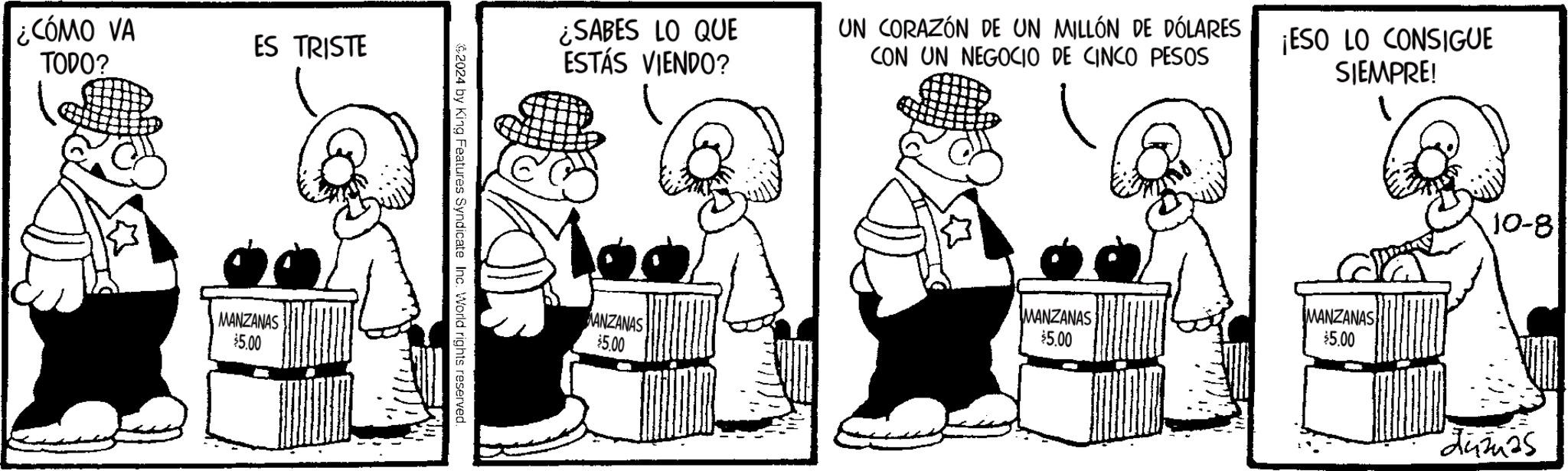 Conversation OCR: ¿CÓMO VA TODO? ES TRISTE MANZANAS $5.00 $2024 by King Features Syndicate Inc. World rights reserved. ¿SABES LO QUE ESTÁS VIENDO? UN CORAZÓN DE UN MILLÓN DE DÓLARES CON UN NEGOCIO DE CINCO PESOS ¡ESO LO CONSIGUE SIEMPRE! MANZANAS MANZANAS $5.00 $5.00 MANZANAS $5.00 10-8 Zumas ¿ CÓMO VA TODO ? ES TRISTE MANZANAS $ 5.00 $ 2024 by King Features Syndicate Inc. World rights reserved . ¿ SABES LO QUE ESTÁS VIENDO ? UN CORAZÓN DE UN MILLÓN DE DÓLARES CON UN NEGOCIO DE CINCO PESOS ¡ ESO LO CONSIGUE SIEMPRE ! MANZANAS MANZANAS $ 5.00 $ 5.00 MANZANAS $ 5.00 10-8 Zumas