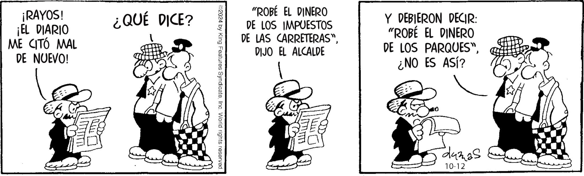 Line art OCR: ¡RAYOS! ¡EL DIARIO ME CITÓ MAL DE NUEVO! ¿QUÉ DICE? "ROBÉ EL DINERO DE LOS IMPUESTOS DE LAS CARRETERAS"DIJO EL ALCALDE Y DEBIERON DECIR: "ROBÉ EL DINERO DE LOS PARQUES"¿NO ES ASÍ? 2024 by King Features SyndicateInc. World rights reserved. damas 10-12 ¡ RAYOS ! ¡ EL DIARIO ME CITÓ MAL DE NUEVO ! ¿ QUÉ DICE ? " ROBÉ EL DINERO DE LOS IMPUESTOS DE LAS CARRETERAS "DIJO EL ALCALDE Y DEBIERON DECIR : " ROBÉ EL DINERO DE LOS PARQUES "¿ NO ES ASÍ ? 2024 by King Features SyndicateInc. World rights reserved . damas 10-12